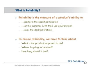 What is Reliability? 
o Reliability is the measure of a products ability to 
o perform the specified function 
o at the customer (with their use environment) 
o over the desired lifetime 
o To ensure reliability, we have to think about 
o What is the product supposed to do? 
o Where is going to be used? 
o How long should it last? 
? 2004 - 2001907000 Virginia Manor Rd Ste 290, Beltsville MD 20705 | 301-474-0607 | www.dfrsolutions.com 
 