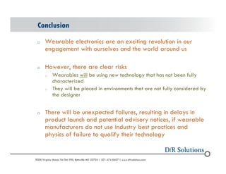Conclusion 
o Wearable electronics are an exciting revolution in our 
engagement with ourselves and the world around us 
o However, there are clear risks 
o Wearables will be using new technology that has not been fully 
characterized 
o They will be placed in environments that are not fully considered by 
the designer 
o There will be unexpected failures, resulting in delays in 
product launch and potential advisory notices, if wearable 
manufacturers do not use industry best practices and 
physics of failure to qualify their technology 
? 2004 - 2001907000 Virginia Manor Rd Ste 290, Beltsville MD 20705 | 301-474-0607 | www.dfrsolutions.com 
 