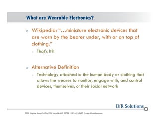 What are Wearable Electronics? 
o Wikipedia: miniature electronic devices that 
are worn by the bearer under, with or on top of 
clothing. 
o Thats It?! 
o Alternative Definition 
o Technology attached to the human body or clothing that 
allows the wearer to monitor, engage with, and control 
devices, themselves, or their social network 
? 2004 - 2001907000 Virginia Manor Rd Ste 290, Beltsville MD 20705 | 301-474-0607 | www.dfrsolutions.com 
 