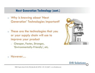 Next Generation Technology (cont.) 
o Why is knowing about Next 
Generation Technologies important? 
o These are the technologies that you 
or your supply chain will use to 
improve your product 
o Cheaper, Faster, Stronger, 
Environmentally-Friendly, etc. 
o However 
? 2004 - 2001907000 Virginia Manor Rd Ste 290, Beltsville MD 20705 | 301-474-0607 | www.dfrsolutions.com 
 