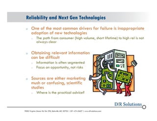 Reliability and Next Gen Technologies 
o One of the most common drivers for failure is inappropriate 
adoption of new technologies 
o The path from consumer (high volume, short lifetime) to high rel is not 
always clear 
o Obtaining relevant information 
can be difficult 
o Information is often segmented 
o Focus on opportunity, not risks 
o Sources are either marketing 
mush or confusing, scientific 
studies 
o Where is the practical advice? 
? 2004 - 2001907000 Virginia Manor Rd Ste 290, Beltsville MD 20705 | 301-474-0607 | www.dfrsolutions.com 
 