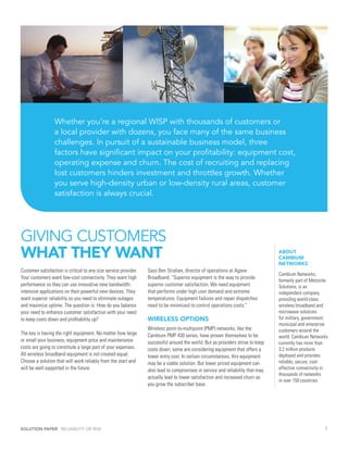 Whether you’re a regional WISP with thousands of customers or
                  a local provider with dozens, you face many of the same business
                  challenges. In pursuit of a sustainable business model, three
                  factors have significant impact on your profitability: equipment cost,
                  operating expense and churn. The cost of recruiting and replacing
                  lost customers hinders investment and throttles growth. Whether
                  you serve high-density urban or low-density rural areas, customer
                  satisfaction is always crucial.




GIVING CUSTOMERS
WHAT THEY WANT                                                                                                                   ABOUT
                                                                                                                                 CAMBIUM
                                                                                                                                 NETWORKS
Customer satisfaction is critical to any size service provider.   Says Ben Strahan, director of operations at Agave
                                                                                                                                 Cambium Networks,
Your customers want low-cost connectivity. They want high         Broadband, “Superior equipment is the way to provide
                                                                                                                                 formerly part of Motorola
performance so they can use innovative new bandwidth-             superior customer satisfaction. We need equipment              Solutions, is an
intensive applications on their powerful new devices. They        that performs under high user demand and extreme               independent company
want superior reliability so you need to eliminate outages        temperatures. Equipment failures and repair dispatches         providing world-class
and maximize uptime. The question is: How do you balance          need to be minimized to control operations costs.”             wireless broadband and
your need to enhance customer satisfaction with your need                                                                        microwave solutions
to keep costs down and profitability up?                          WIRELESS OPTIONS                                               for military, government,
                                                                                                                                 municipal and enterprise
                                                                  Wireless point-to-multipoint (PMP) networks, like the          customers around the
The key is having the right equipment. No matter how large        Cambium PMP 430 series, have proven themselves to be           world. Cambium Networks
or small your business, equipment price and maintenance           successful around the world. But as providers strive to keep   currently has more than
costs are going to constitute a large part of your expenses.      costs down, some are considering equipment that offers a       3.2 million products
All wireless broadband equipment is not created equal.            lower entry cost. In certain circumstances, this equipment     deployed and provides
Choose a solution that will work reliably from the start and      may be a viable solution. But lower priced equipment can       reliable, secure, cost-
will be well supported in the future.                             also lead to compromises in service and reliability that may   effective connectivity in
                                                                                                                                 thousands of networks
                                                                  actually lead to lower satisfaction and increased churn as
                                                                                                                                 in over 150 countries.
                                                                  you grow the subscriber base.




SOLUTION PAPER RELIABILITY OR RISK                                                                                                                      2
 