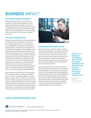 BUSINESS IMPACT
CUSTOMERS WANT RELIABILITY
Customers are sophisticated. They know they need
bandwidth to use their advanced applications on their
laptops and smartphones and tablets. They also want
far-ranging coverage and 24/7 availability. Most customers
understand wireless technology very well. When outages
happen, they will very likely begin to think about changing
service providers even if they are saving a few dollars
each month.

TRUSTED PERFORMANCE
Equipment outages and failures can be an ongoing problem
for networks with low cost equipment. The fact is, all
802.11-based equipment is built on a standard chipset
that was developed for indoor networks, not outdoor use,
                                                                                            MAXIMIZING NETWORK VALUE
making it difficult if not impossible to scale efficiently to
serve thousands of subscribers. Actual throughputs are also                                 No matter how large or small your network is, the key is
typically well below published maximum published rates.                                     always customer satisfaction. If you’re able to provide your
From a hardware standpoint, 802.11-based equipment may                                      subscribers with the reliable, high-performance service
                                                                                            they expect, they’ll not only be loyal customers, they’ll        “FOR US IT’S A
not be built to withstand the rigors of outdoor installation,
                                                                                            also actively spread the word about your network to their         MATTER OF
notably extreme temperatures and harsh weather condi-
                                                                                            friends and colleagues. Successful service providers              CONFIDENCE.
tions, which affects reliability. How significant are these
issues? Today, it’s not unusual to find providers tearing                                   balance equipment purchase and maintenance costs with             WE’VE FOUND
out equipment and replacing it with Cambium Networks’                                       the need to deliver reliable service with the bandwidth           THE ADDED
PMP family of solutions. The most frequent reason is                                        that today’s subscribers demand.                                  RELIABILITY AND
performance issues that lead to low customer satisfaction,                                                                                                    PERFORMANCE
                                                                                            It’s no surprise that some service providers, especially
which can cause high maintenance and troubleshooting                                                                                                          WE GAIN
                                                                                            those with low-density rural service areas, are considering
costs, churn rates and ultimately decreased profitability.                                                                                                    ADDS UP TO
                                                                                            low cost equipment. It’s also no surprise that a growing
                                                                                                                                                              INCREASED
Boston-based Community WISP has been using Cambium                                          number of small and larger growth-oriented providers are
                                                                                                                                                              CUSTOMER
point-to-multipoint solutions, including the PMP 430, for                                   ultimately deciding in favor of more powerful PMP networks
                                                                                            that deliver both high performance and high reliability.          SATISFACTION.”
years now. “For us it’s a matter of confidence,” says Bob
Zakarian, president. “We’re a small ISP; we don’t have the                                  By significantly reducing operating expenses, especially         	 Bob Zakarian,
time or the dollars to fix equipment that continually fails or                              those involving installs, re-installs and maintenance, PMP       	 president,
                                                                                            networks are proving to be exceptionally cost-effective          	 Community WISP
experiences outages. PMP equipment often carries a higher
initial price tag than other equipment, but you get what you                                in creating and maintaining customer satisfaction and
pay for. We’ve found the added reliability and performance                                  facilitating network growth and sustainability.
we gain adds up to increased customer satisfaction. Word
of mouth grows our business. That’s what we care about.”




www.cambiumnetworks.com


                                                            www.cambiumnetworks.com

Cambium Networks and the stylized circular logo are trademarks of Cambium Networks, Ltd. All other trademarks are the property of their respective owners.
© Copyright 2012 Cambium Networks, Ltd. All rights reserved.
 