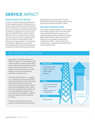 SERVICE IMPACT
HIGHER QUALITY OF SERVICE                                     centrally scheduled by the access point. The result is
                                                              PMP networks consistently provide higher quality of service
The days of customers tolerating slow downloads and
                                                              experiences than contention-based 802.11 systems.
too many outages are long gone. If the download icon is
spinning, chances are users are thinking about finding a
provider with faster service. To keep your customers loyal,
                                                              RELIABILITY REDUCES OPEX
you’ve got to give them quality of service that works with    Once a network is deployed, reliability is crucial. Subscribers
bandwidth-hungry applications. You need to give them          will not tolerate downtime. With more than three million
high-speed connectivity, fast data services, streaming        modules deployed, PMP networks have proven to be
video, and more on a wide variety of devices. Business        exceptionally reliable performers worldwide. The Cambium
customers want all that and more including prioritized        Networks PMP 430 offers an MTBF rate of greater than
Voice over IP (VoIP) voice traffic, VLANs for private         40 years. But low cost equipment networks can be
enterprise traffic, video surveillance, E1/T1 replacement,    considerably less reliable — both in hardware and in
and redundancy. In PMP networks, each Customer                message delivery — reducing customer satisfaction while
Premise Equipment (CPE) can have multiple service flow        increasing operational costs.
connections with different QoS classes, and all data is



     THE TRUE COST OF AN OUTAGE

     Outages happen. Preventable outages are the
     WISP’s worst nightmare. A single outage can affect
     customer perception, and that can seriously affect       	   TOWER CLIMB
     business. When service is compromised, subscriber
     loyalty is tested, and as the cost of switching              •	3 technicians per climb
     providers is also low, increased churn is a reality.         •	Average 2 hours each                                        AS COSTS
     Outages can also lead to unacceptably high                   •	$85 per manhour                                             INCREASE
     maintenance and operations costs.                            •	$510 total

     The cost of a typical installation — or swapping
     out — involving a tower climb can be significant.
     The Occupational Safety and Health Administration        	   TRAVEL
     (OSHA) requires three technicians per climb.
                                                                  •	Truck costs of $170 per day
     Consider that an average climb is about two hours
     each at approximately $85 per manhour, making                •	Cost can jump to $100 per
                                                                  	 manhour
     the cost of a routine tower climb about $510 total.
     You can pay about $100 per dispatch for labor                •	$330 travel premium for
                                                                  	 a 3-person crew
     and a vehicle. That’s over $2,400 for an eight-hour,
     four-person dispatch day, and that’s significant.                                                                            PROFITS
                                                              	   DISPATCH
     It all adds up.                                                                                                             DECREASE
                                                                  •	$100 per dispatch
     Ultimately, a single outage can wipe out the
     savings from purchasing lower-priced equipment.




SOLUTION PAPER RELIABILITY OR RISK                                                                                                          6
 