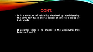 CONT.
• It is a measure of reliability obtained by administering
the same test twice over a period of time to a group of
individuals.
• It assumes there is no change in the underlying trait
between 1 and 2.
 
