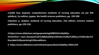 1.Sodhi kaur jaspreet, comprehensive textbook of nursing education (as per INC
syllabus), 1st edition, jaypee, the health sciences publishers, pp- 199-200
2.Basheer p. shabeer, textbook of nursing education, 2nd edition, emmess medical
publishers, pp-229-230.
3.https://www.slideshare.net/gurpreetsinghSIDHU2/reliability-
55241451#:~:text=Anastasi%3A%20Reliability%20refers%20to%20the,or%20under%2
0variable%20examining%20conditions.
4. https://www.slideshare.net/tmthatchupeacefeul/reliability-64021229
 