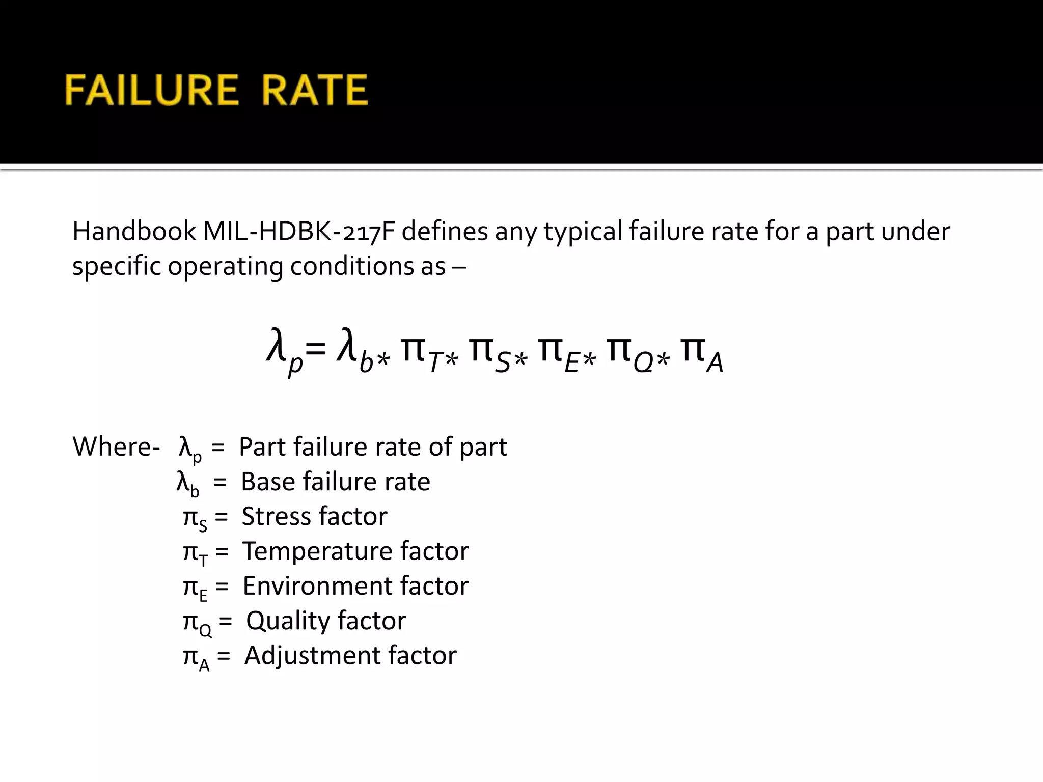 Handbook MIL-HDBK-217F defines any typical failure rate for a part under
specific operating conditions as –
λp= λb* πT* πS* πE* πQ* πA
Where- λp = Part failure rate of part
λb = Base failure rate
πS = Stress factor
πT = Temperature factor
πE = Environment factor
πQ = Quality factor
πA = Adjustment factor
 