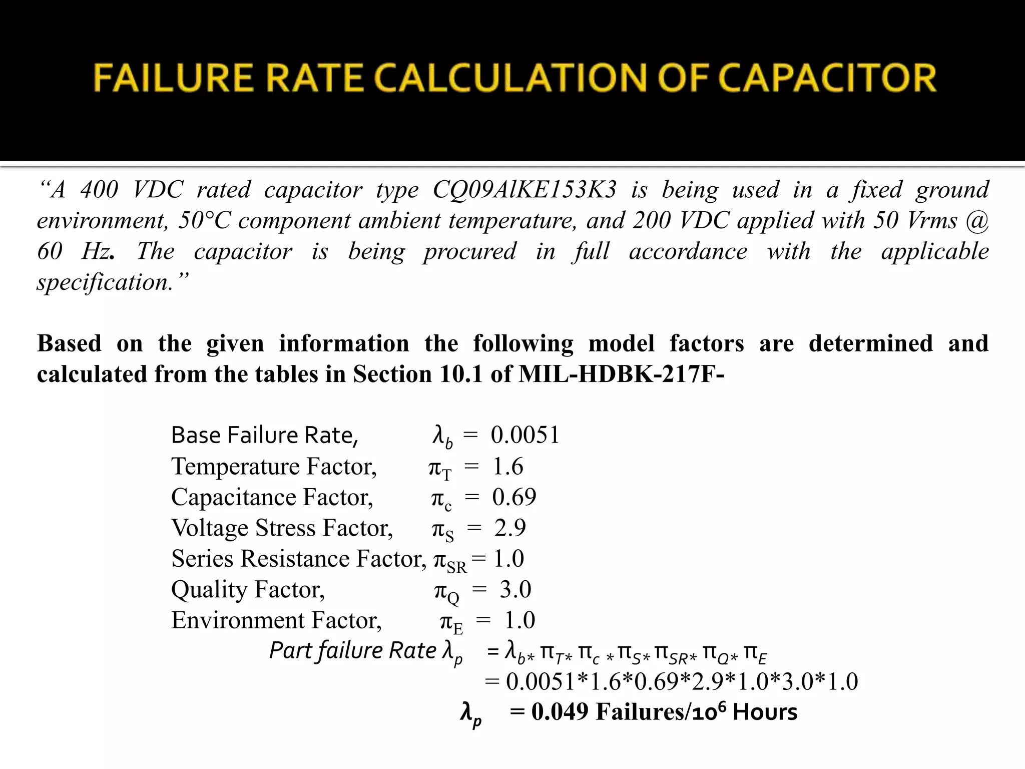 “A 400 VDC rated capacitor type CQ09AlKE153K3 is being used in a fixed ground
environment, 50°C component ambient temperature, and 200 VDC applied with 50 Vrms @
60 Hz. The capacitor is being procured in full accordance with the applicable
specification.”
Based on the given information the following model factors are determined and
calculated from the tables in Section 10.1 of MIL-HDBK-217F-
Base Failure Rate, λb = 0.0051
Temperature Factor, πT = 1.6
Capacitance Factor, πc = 0.69
Voltage Stress Factor, πS = 2.9
Series Resistance Factor, πSR = 1.0
Quality Factor, πQ = 3.0
Environment Factor, πE = 1.0
Part failure Rate λp = λb* πT* πc * πS* πSR* πQ* πE
= 0.0051*1.6*0.69*2.9*1.0*3.0*1.0
λp = 0.049 Failures/106 Hours
 