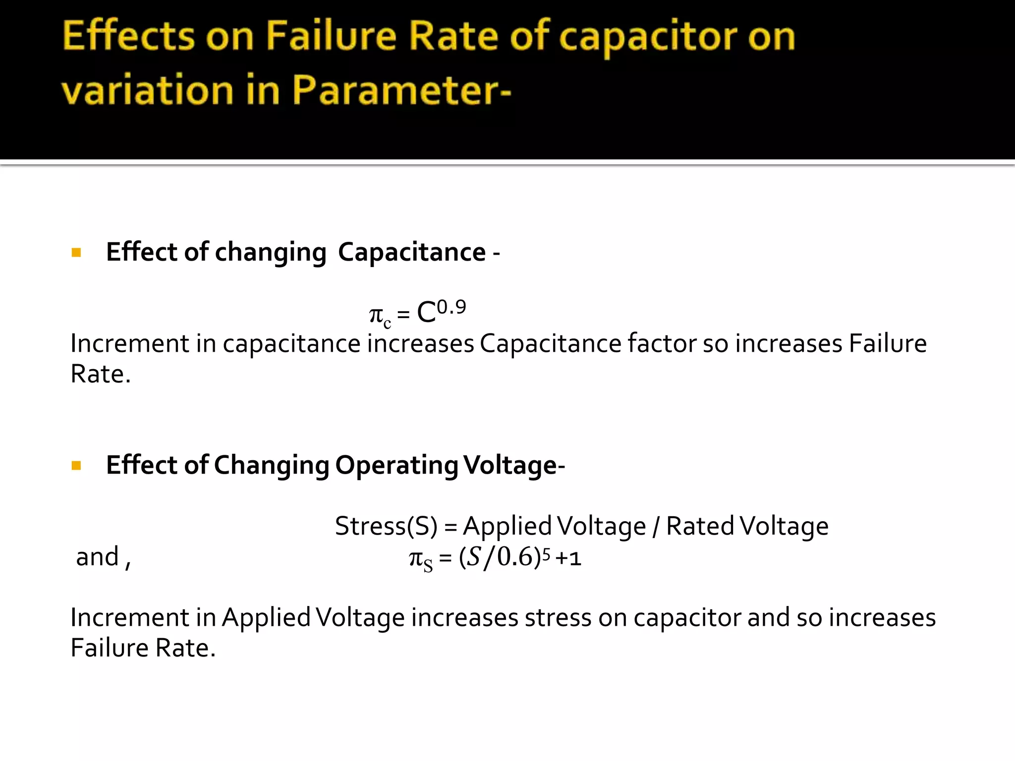  Effect of changing Capacitance -
πc = C0.9
Increment in capacitance increases Capacitance factor so increases Failure
Rate.
 Effect of Changing OperatingVoltage-
Stress(S) = AppliedVoltage / RatedVoltage
and , πS = (𝑆/0.6)5 +1
Increment inAppliedVoltage increases stress on capacitor and so increases
Failure Rate.
 