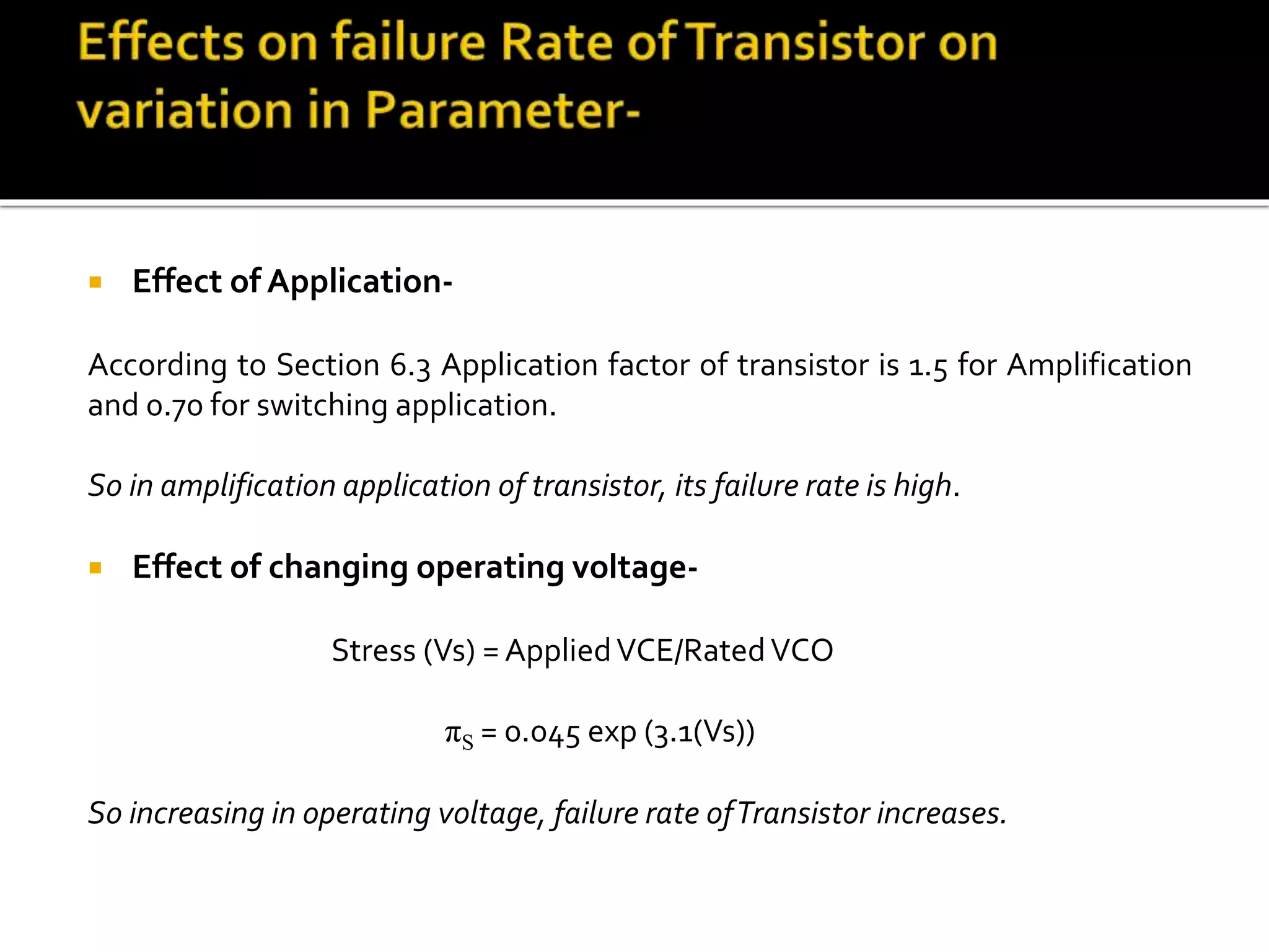  Effect of Application-
According to Section 6.3 Application factor of transistor is 1.5 for Amplification
and 0.70 for switching application.
So in amplification application of transistor, its failure rate is high.
 Effect of changing operating voltage-
Stress (Vs) = AppliedVCE/RatedVCO
πS = 0.045 exp (3.1(Vs))
So increasing in operating voltage, failure rate ofTransistor increases.
 