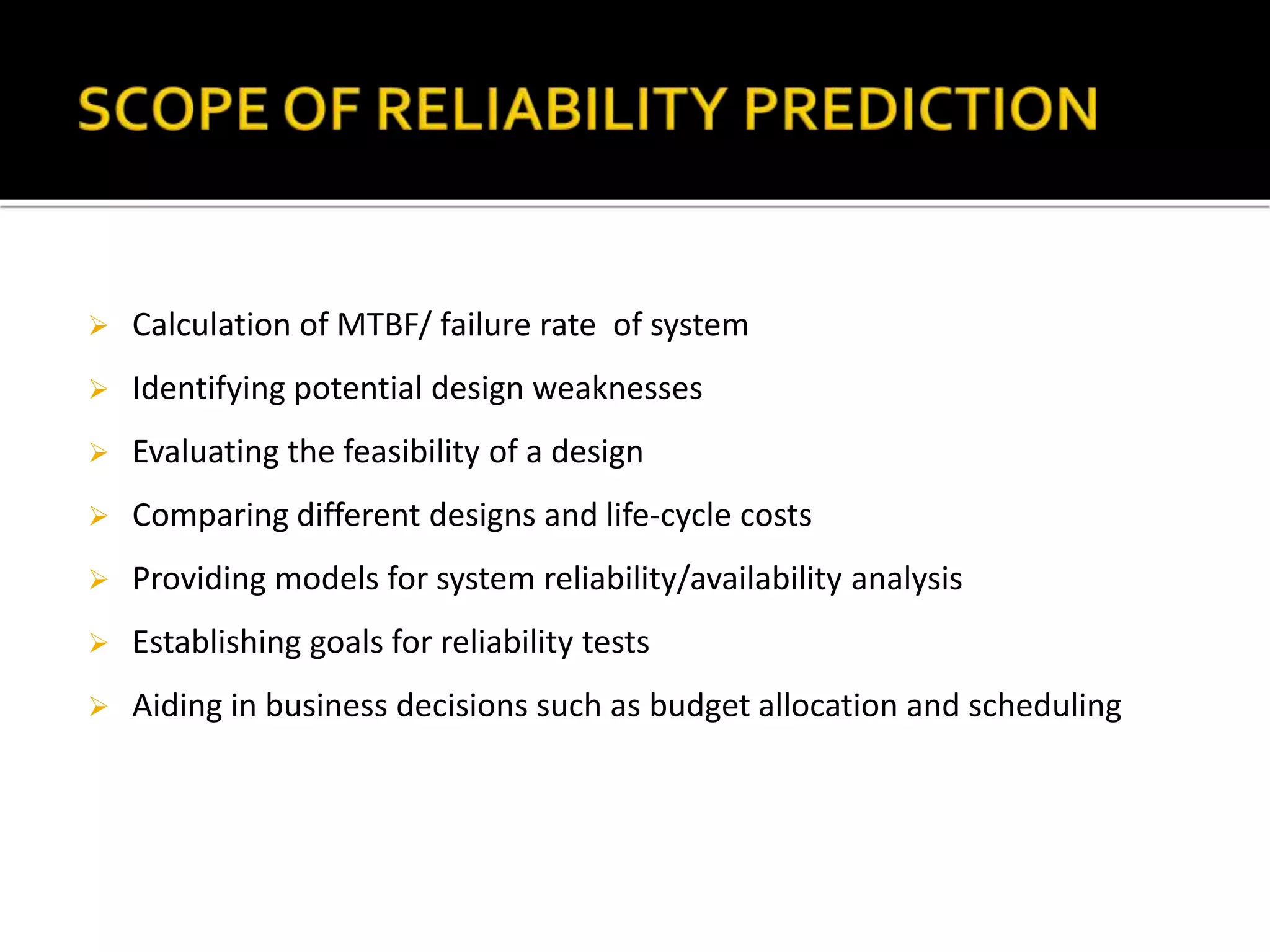  Calculation of MTBF/ failure rate of system
 Identifying potential design weaknesses
 Evaluating the feasibility of a design
 Comparing different designs and life-cycle costs
 Providing models for system reliability/availability analysis
 Establishing goals for reliability tests
 Aiding in business decisions such as budget allocation and scheduling
 