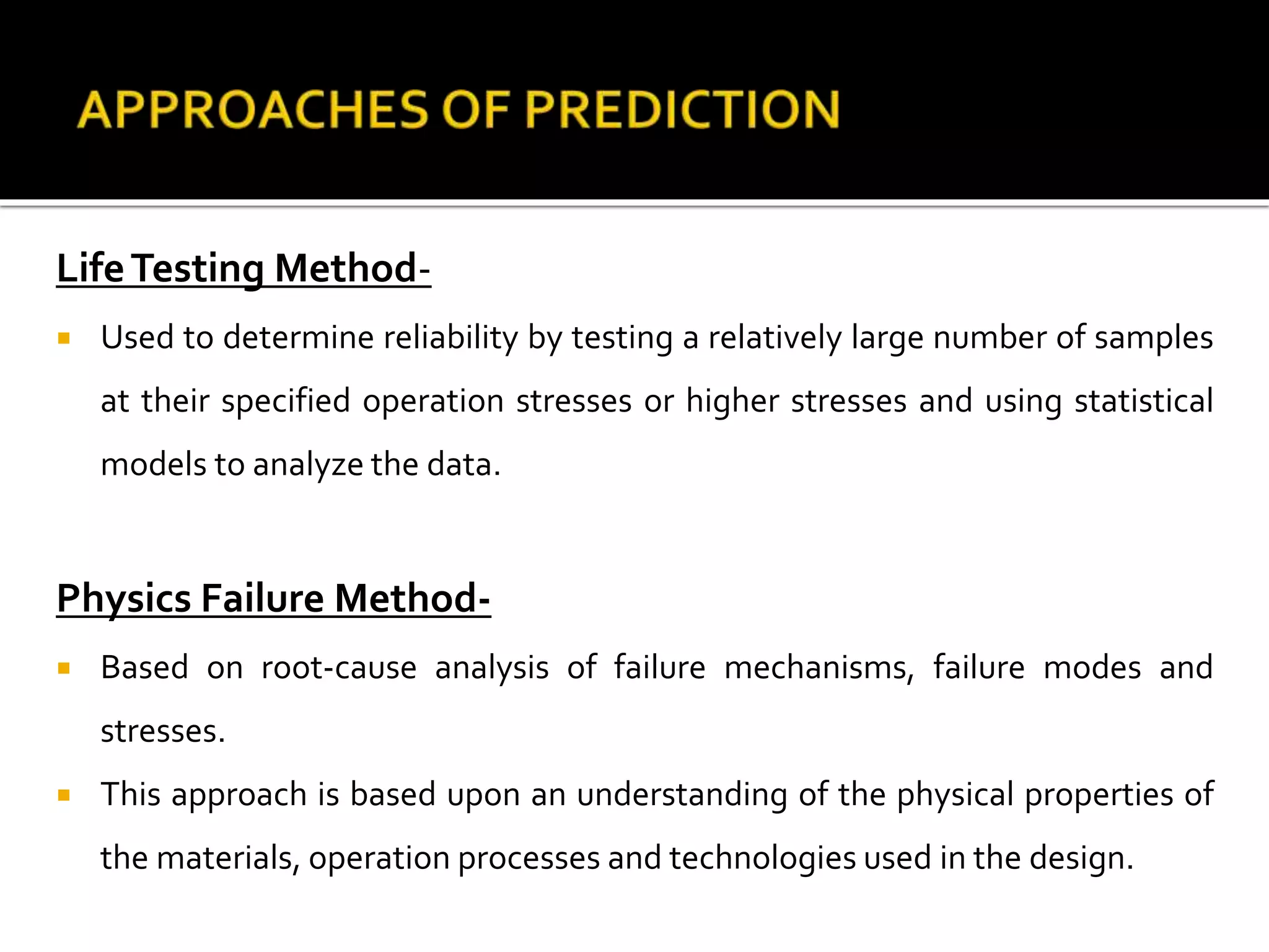 LifeTesting Method-
 Used to determine reliability by testing a relatively large number of samples
at their specified operation stresses or higher stresses and using statistical
models to analyze the data.
Physics Failure Method-
 Based on root-cause analysis of failure mechanisms, failure modes and
stresses.
 This approach is based upon an understanding of the physical properties of
the materials, operation processes and technologies used in the design.
 