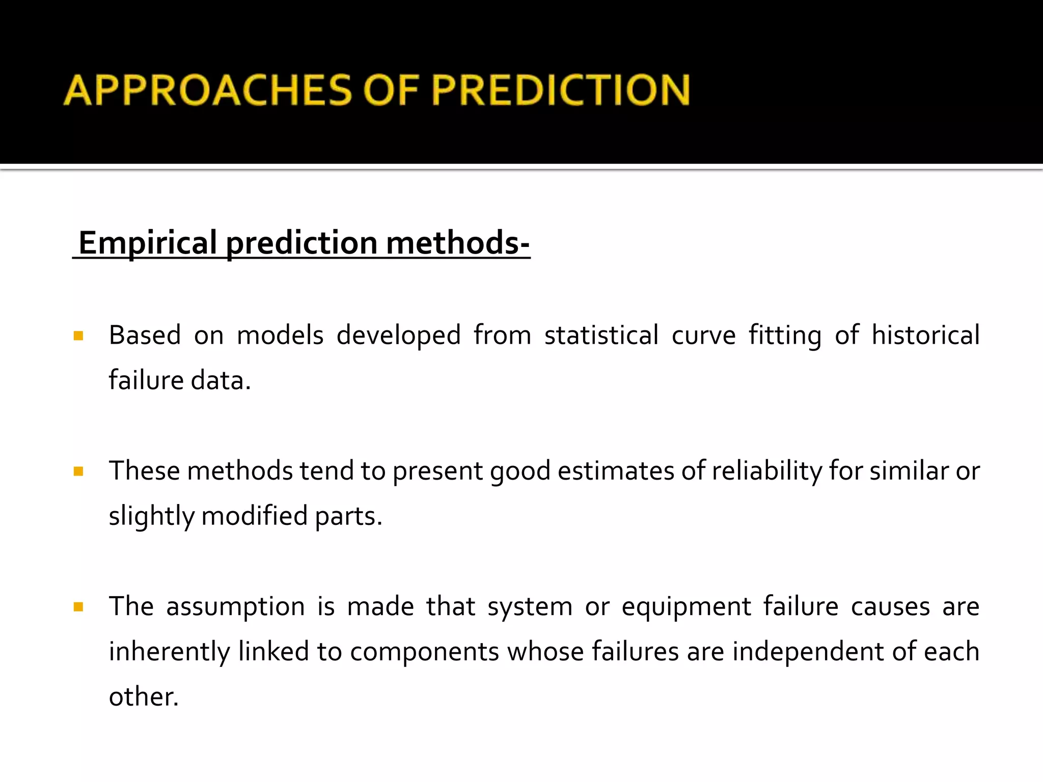 Empirical prediction methods-
 Based on models developed from statistical curve fitting of historical
failure data.
 These methods tend to present good estimates of reliability for similar or
slightly modified parts.
 The assumption is made that system or equipment failure causes are
inherently linked to components whose failures are independent of each
other.
 