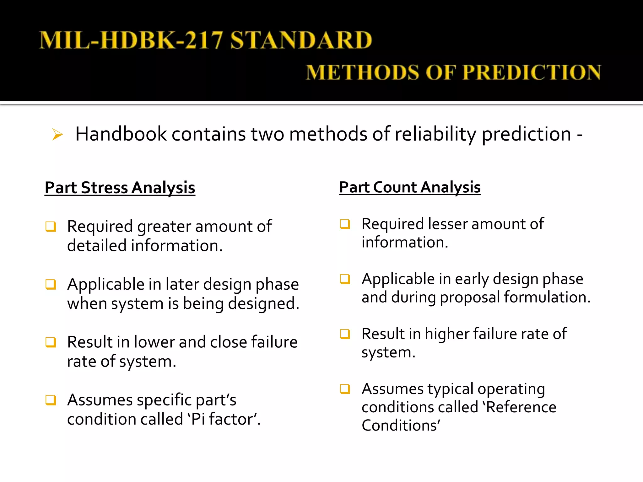  Handbook contains two methods of reliability prediction -
Part Stress Analysis
 Required greater amount of
detailed information.
 Applicable in later design phase
when system is being designed.
 Result in lower and close failure
rate of system.
 Assumes specific part’s
condition called ‘Pi factor’.
Part Count Analysis
 Required lesser amount of
information.
 Applicable in early design phase
and during proposal formulation.
 Result in higher failure rate of
system.
 Assumes typical operating
conditions called ‘Reference
Conditions’
 