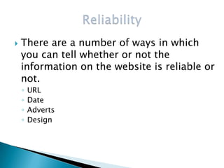    There are a number of ways in which
    you can tell whether or not the
    information on the website is reliable or
    not.
    ◦   URL
    ◦   Date
    ◦   Adverts
    ◦   Design
 