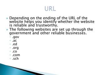    Depending on the ending of the URL of the
    website helps you identify whether the website
    is reliable and trustworthy.
   The following websites are set up through the
    government and other reliable businesses.
    ◦   .gov
    ◦   .ac
    ◦   .ed
    ◦   .org
    ◦   .co
    ◦   .com
    ◦   .sch
 