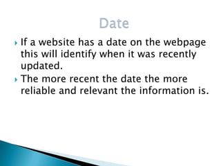  If a website has a date on the webpage
  this will identify when it was recently
  updated.
 The more recent the date the more
  reliable and relevant the information is.
 