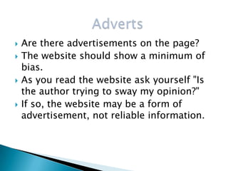    Are there advertisements on the page?
   The website should show a minimum of
    bias.
   As you read the website ask yourself "Is
    the author trying to sway my opinion?"
   If so, the website may be a form of
    advertisement, not reliable information.
 