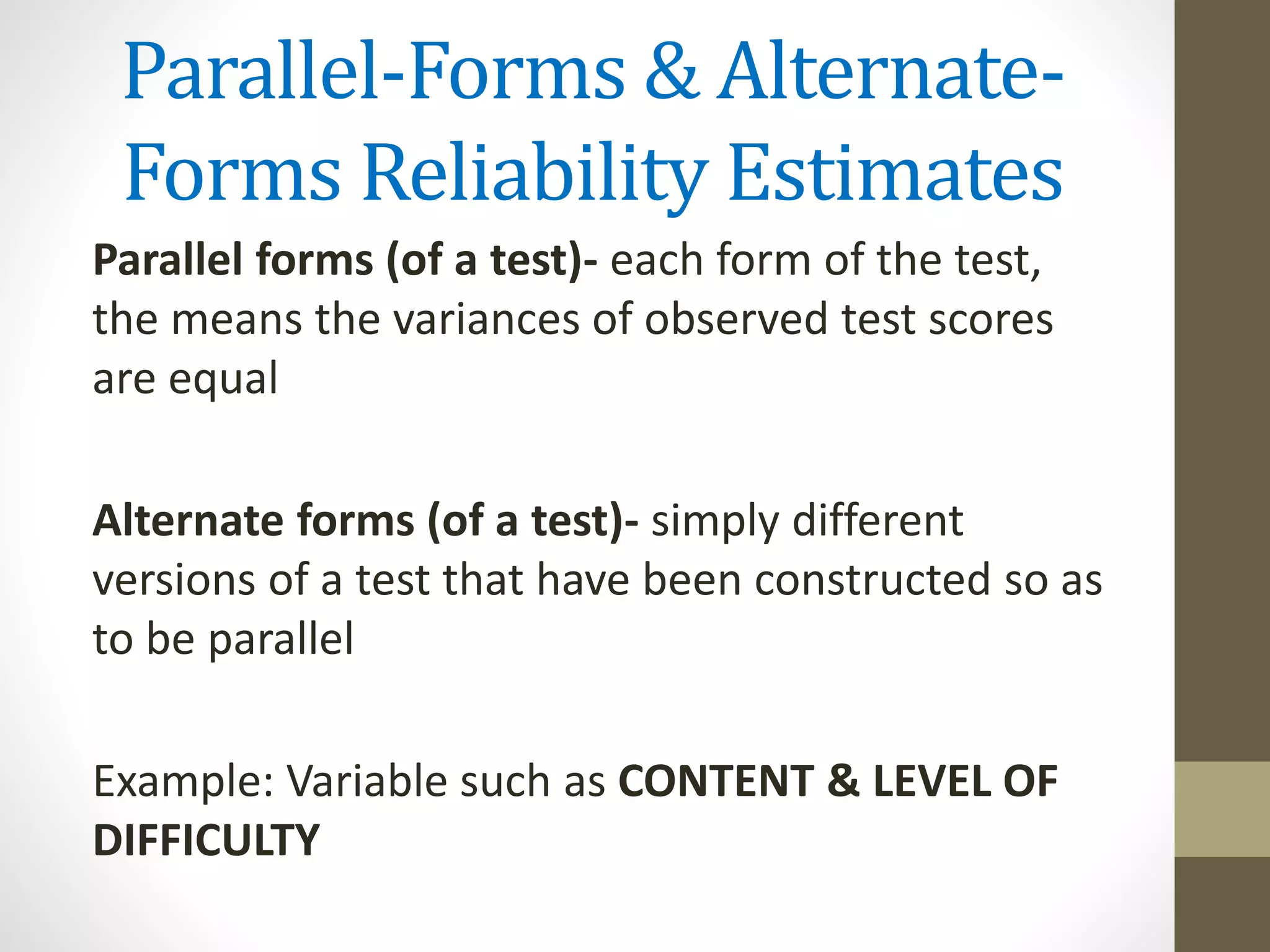 Parallel-Forms & Alternate-
Forms Reliability Estimates
Parallel forms (of a test)- each form of the test,
the means the variances of observed test scores
are equal
Alternate forms (of a test)- simply different
versions of a test that have been constructed so as
to be parallel
Example: Variable such as CONTENT & LEVEL OF
DIFFICULTY
 