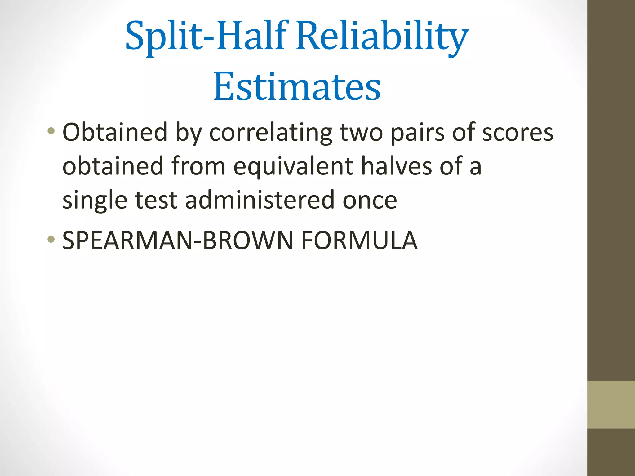 Split-Half Reliability
Estimates
• Obtained by correlating two pairs of scores
obtained from equivalent halves of a
single test administered once
• SPEARMAN-BROWN FORMULA
 
