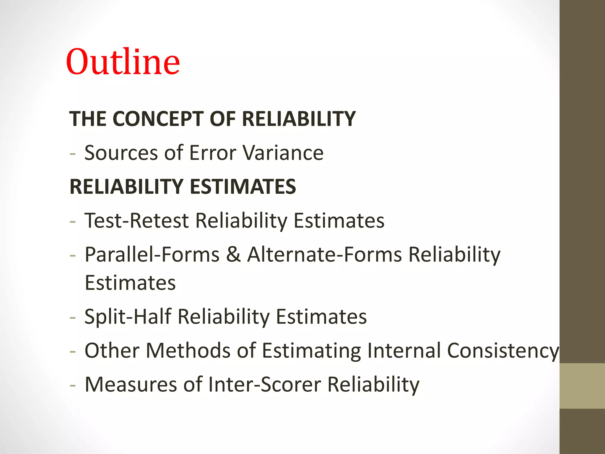 Outline
THE CONCEPT OF RELIABILITY
- Sources of Error Variance
RELIABILITY ESTIMATES
- Test-Retest Reliability Estimates
- Parallel-Forms & Alternate-Forms Reliability
Estimates
- Split-Half Reliability Estimates
- Other Methods of Estimating Internal Consistency
- Measures of Inter-Scorer Reliability
 