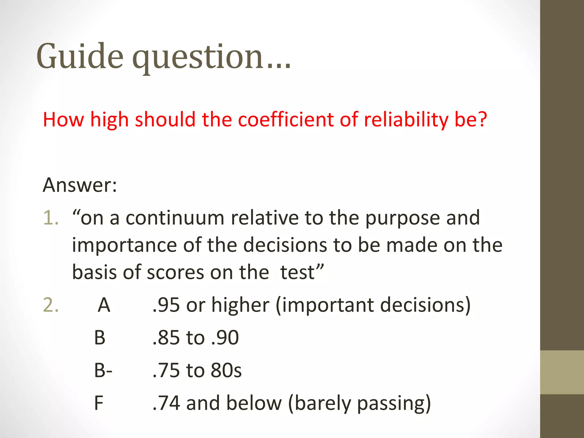 Guide question…
How high should the coefficient of reliability be?
Answer:
1. “on a continuum relative to the purpose and
importance of the decisions to be made on the
basis of scores on the test”
2. A .95 or higher (important decisions)
B .85 to .90
B- .75 to 80s
F .74 and below (barely passing)
 