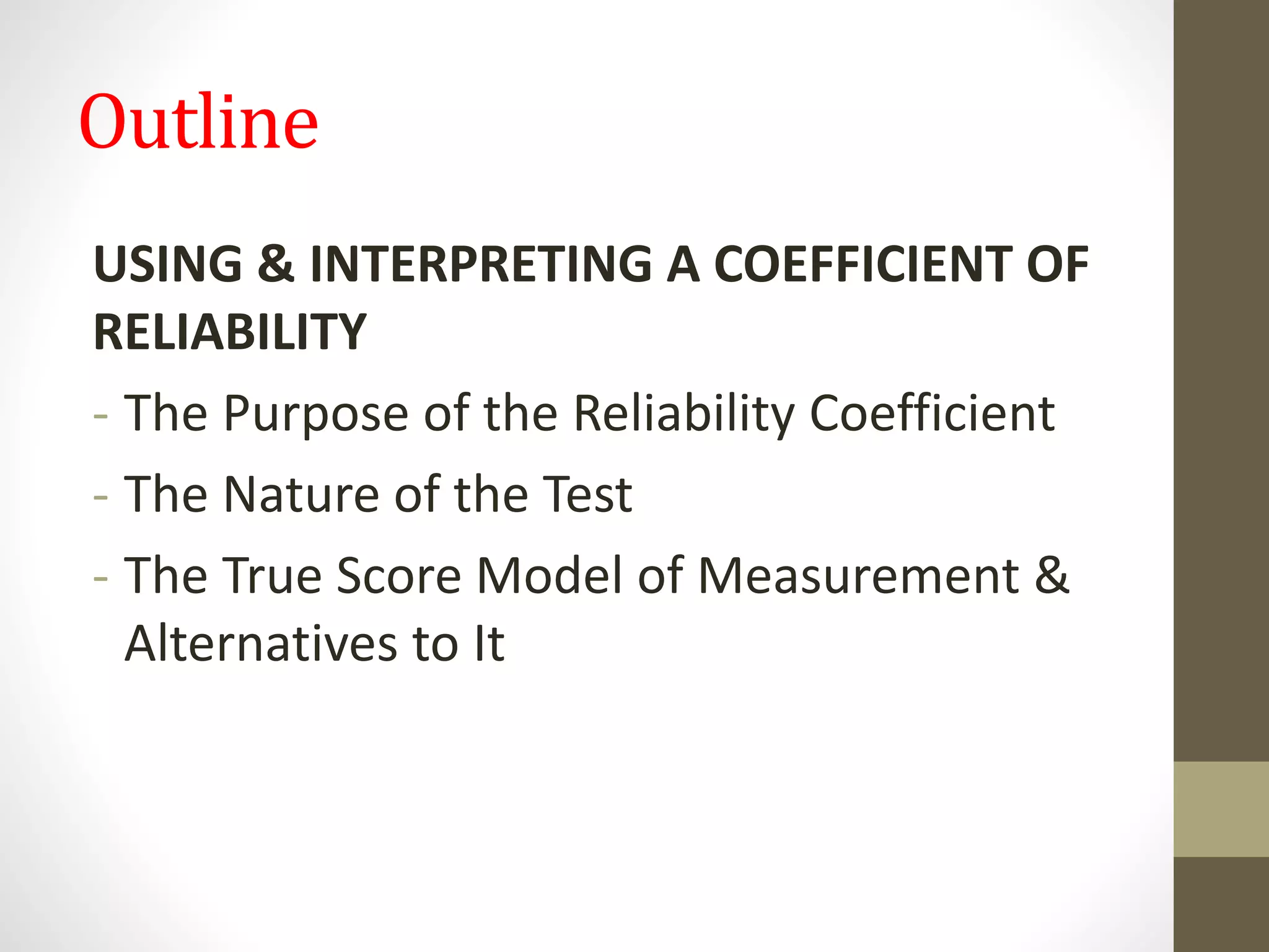 Outline
USING & INTERPRETING A COEFFICIENT OF
RELIABILITY
- The Purpose of the Reliability Coefficient
- The Nature of the Test
- The True Score Model of Measurement &
Alternatives to It
 