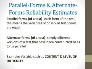 Parallel-Forms & Alternate-
Forms Reliability Estimates
Parallel forms (of a test)- each form of the test,
the means the variances of observed test scores
are equal
Alternate forms (of a test)- simply different
versions of a test that have been constructed so as
to be parallel
Example: Variable such as CONTENT & LEVEL OF
DIFFICULTY
 