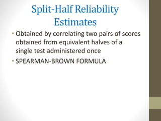 Split-Half Reliability
Estimates
• Obtained by correlating two pairs of scores
obtained from equivalent halves of a
single test administered once
• SPEARMAN-BROWN FORMULA
 