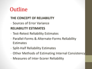 Outline
THE CONCEPT OF RELIABILITY
- Sources of Error Variance
RELIABILITY ESTIMATES
- Test-Retest Reliability Estimates
- Parallel-Forms & Alternate-Forms Reliability
Estimates
- Split-Half Reliability Estimates
- Other Methods of Estimating Internal Consistency
- Measures of Inter-Scorer Reliability
 