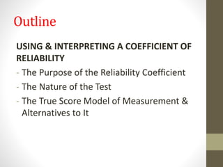 Outline
USING & INTERPRETING A COEFFICIENT OF
RELIABILITY
- The Purpose of the Reliability Coefficient
- The Nature of the Test
- The True Score Model of Measurement &
Alternatives to It
 