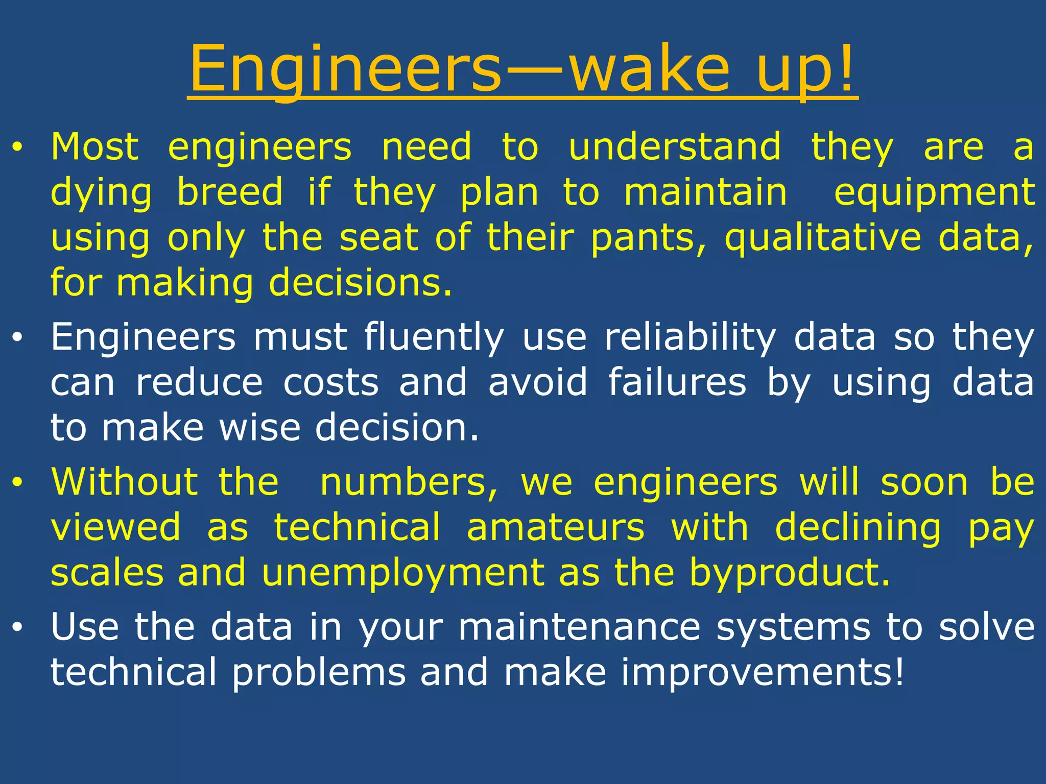 Engineers—wake up!Most engineers need to understand they are a dying breed if they plan to maintain  equipment using only the seat of their pants, qualitative data, for making decisions. Engineers must fluently use reliability data so they can reduce costs and avoid failures by using data to make wise decision. Without the  numbers, we engineers will soon be viewed as technical amateurs with declining pay scales and unemployment as the byproduct. Use the data in your maintenance systems to solve technical problems and make improvements! 