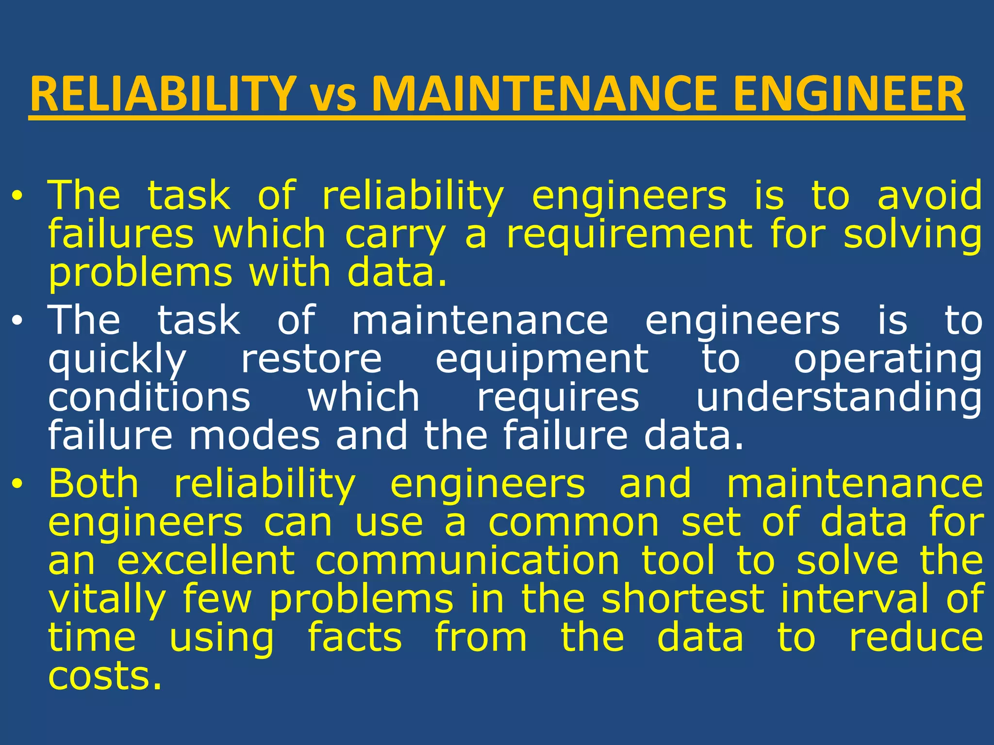 RELIABILITY vs MAINTENANCE ENGINEERThe task of reliability engineers is to avoid failures which carry a requirement for solving problems with data. The task of maintenance engineers is to quickly restore equipment to operating conditions which requires understanding failure modes and the failure data. Both reliability engineers and maintenance engineers can use a common set of data for an excellent communication tool to solve the vitally few problems in the shortest interval of time using facts from the data to reduce costs.