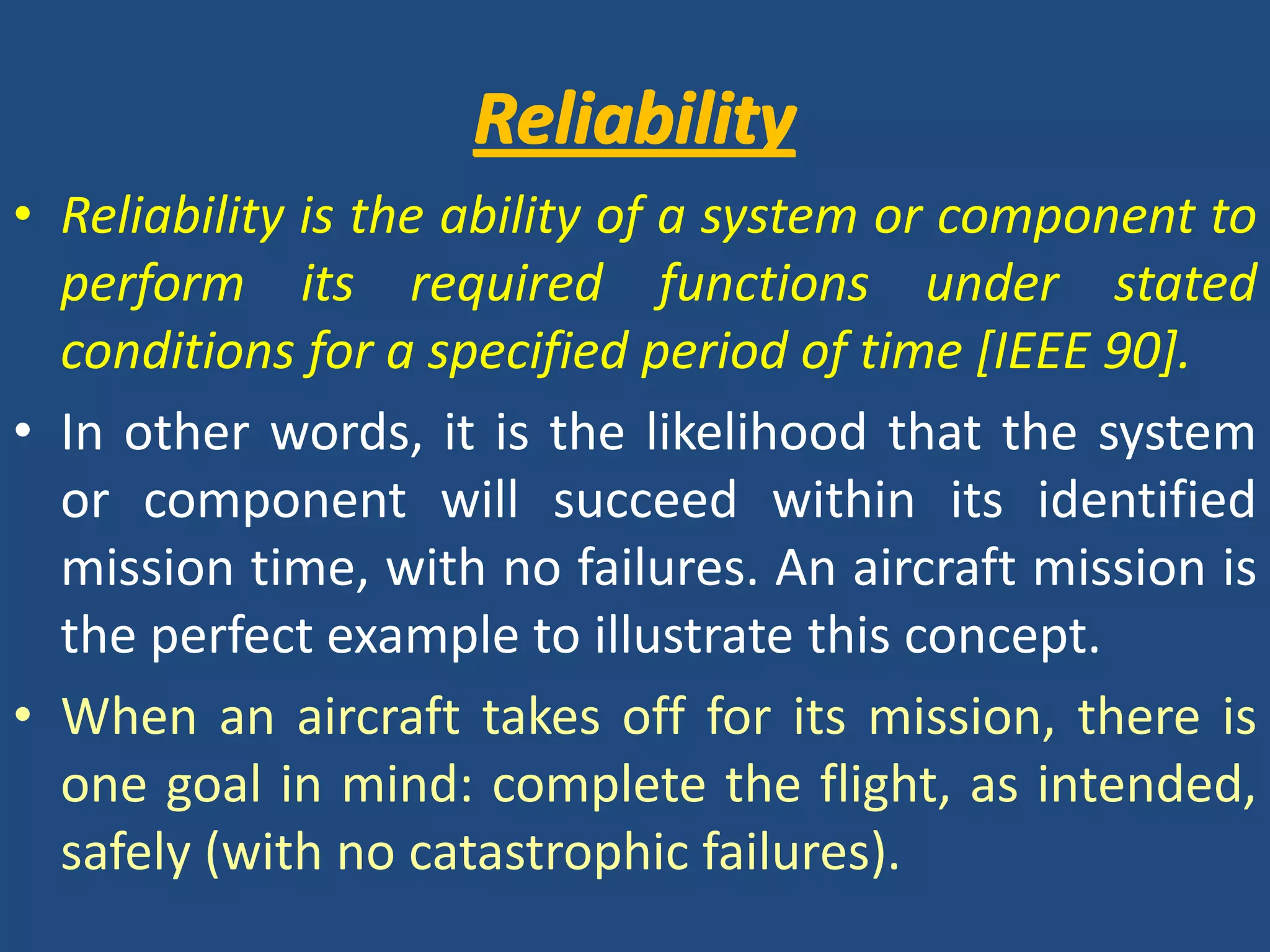 ReliabilityReliabilityReliability is the ability of a system or component to perform its required functions under stated conditions for a specified period of time [IEEE 90].In other words, it is the likelihood that the system or component will succeed within its identified mission time, with no failures. An aircraft mission is the perfect example to illustrate this concept. When an aircraft takes off for its mission, there is one goal in mind: complete the flight, as intended, safely (with no catastrophic failures).