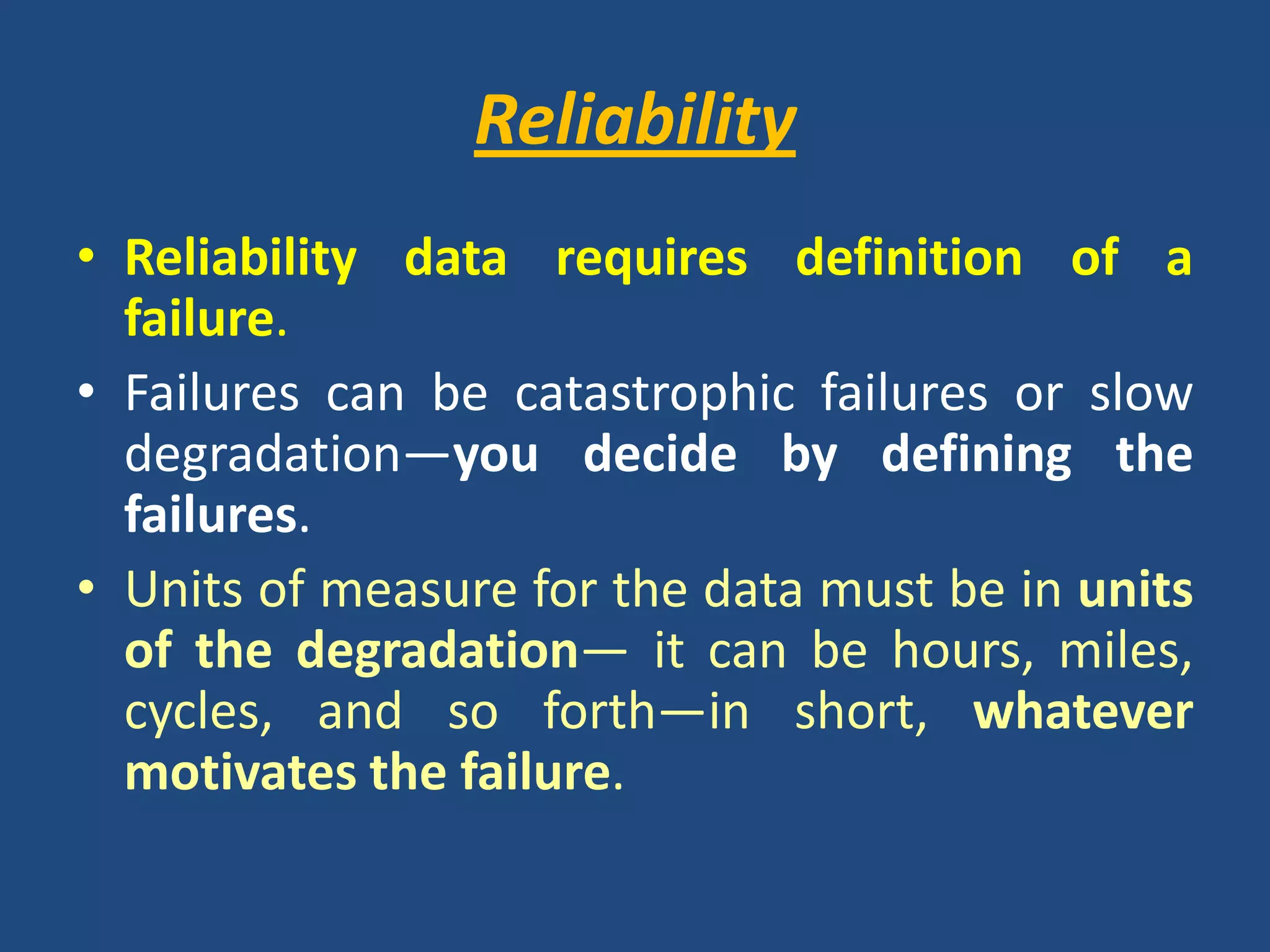 ReliabilityReliability data requires definition of a failure. Failures can be catastrophic failures or slow degradation—you decide by defining the failures. Units of measure for the data must be in units of the degradation— it can be hours, miles, cycles, and so forth—in short, whatever motivates the failure.