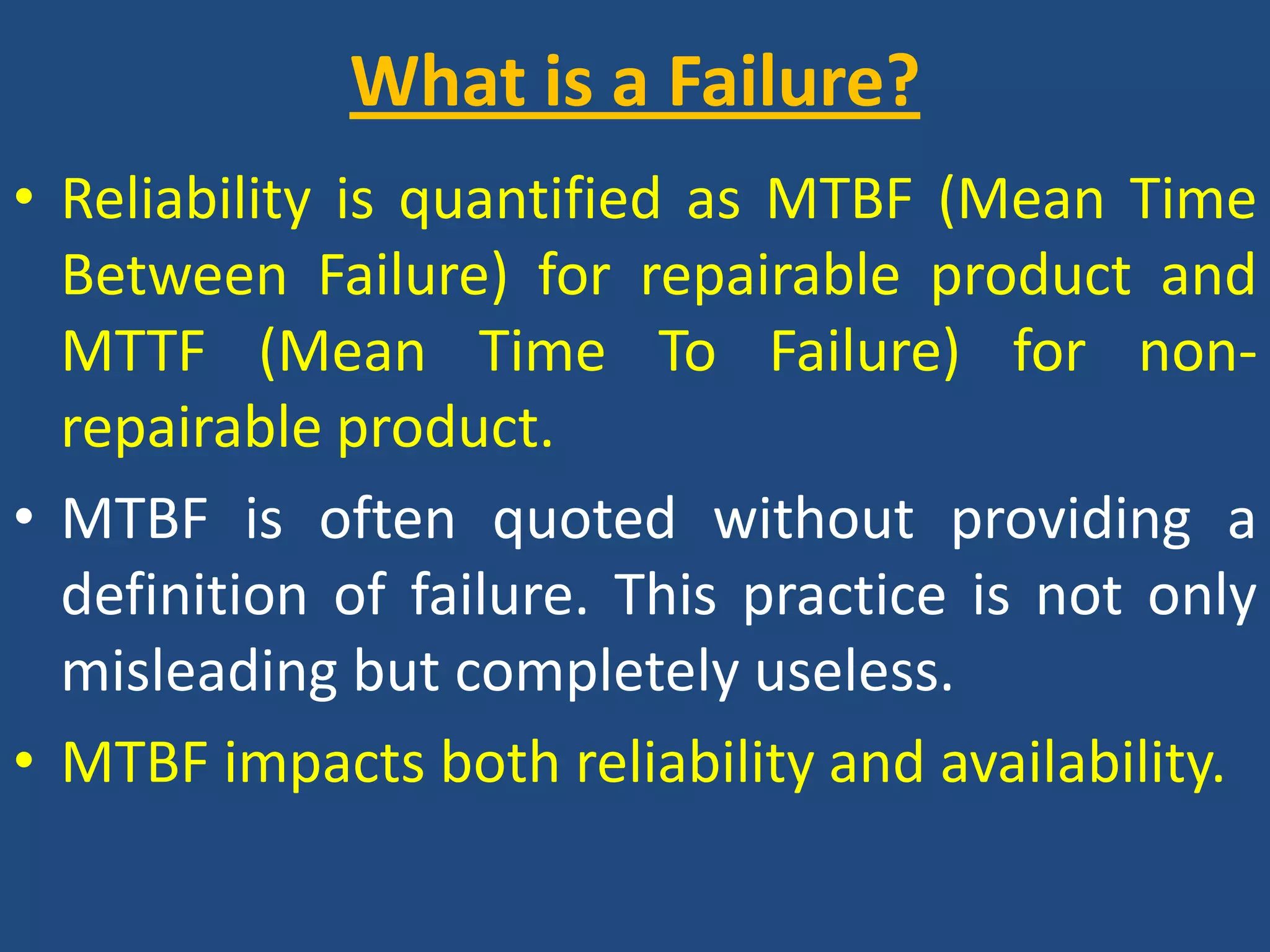What is a Failure? Reliability is quantified as MTBF (Mean Time Between Failure) for repairable product and MTTF (Mean Time To Failure) for non-repairable product.MTBF is often quoted without providing a definition of failure. This practice is not only misleading but completely useless.MTBF impacts both reliability and availability.
