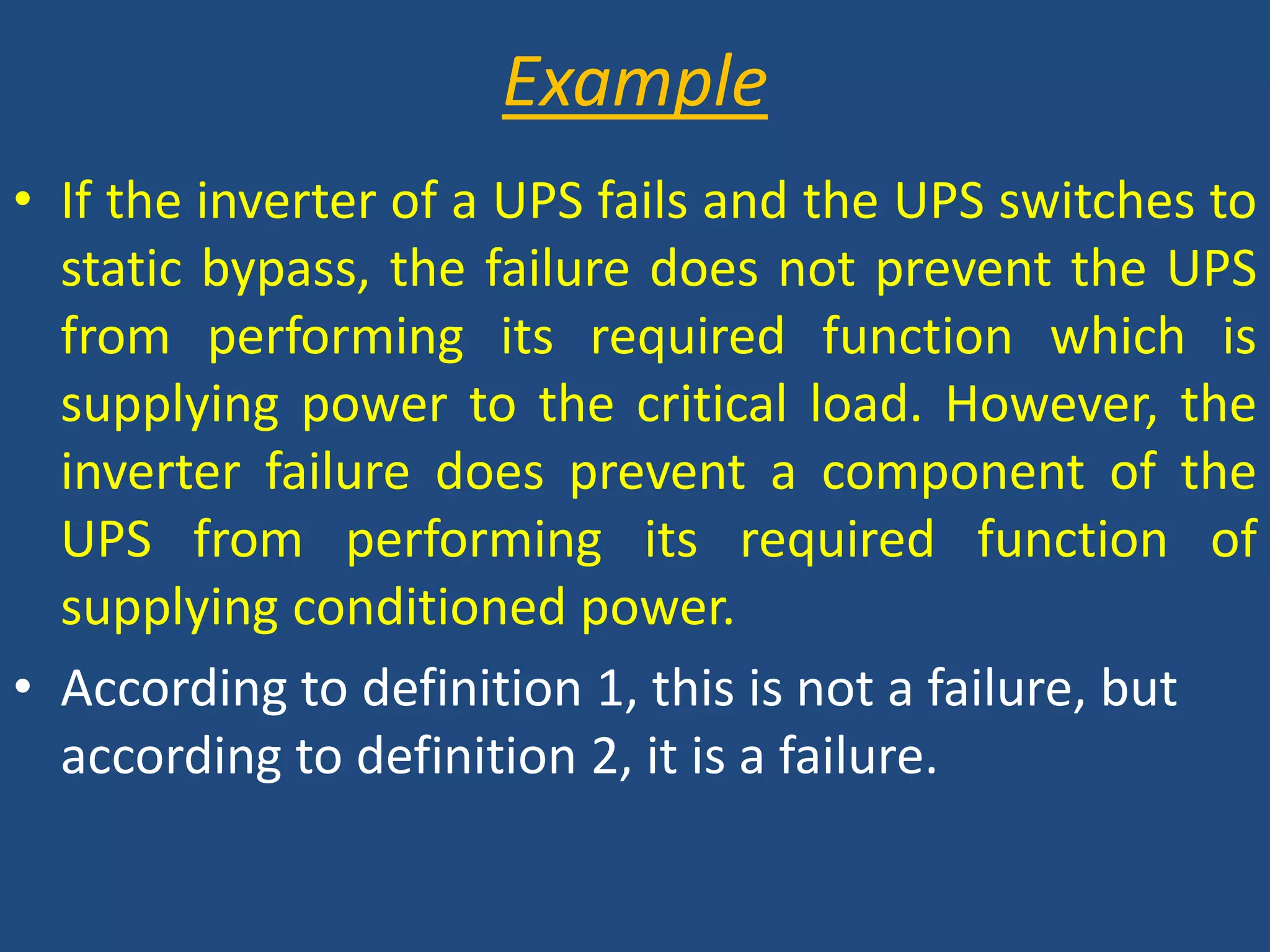ExampleIf the inverter of a UPS fails and the UPS switches to static bypass, the failure does not prevent the UPS from performing its required function which is supplying power to the critical load. However, the inverter failure does prevent a component of the UPS from performing its required function of supplying conditioned power.According to definition 1, this is not a failure, but according to definition 2, it is a failure.