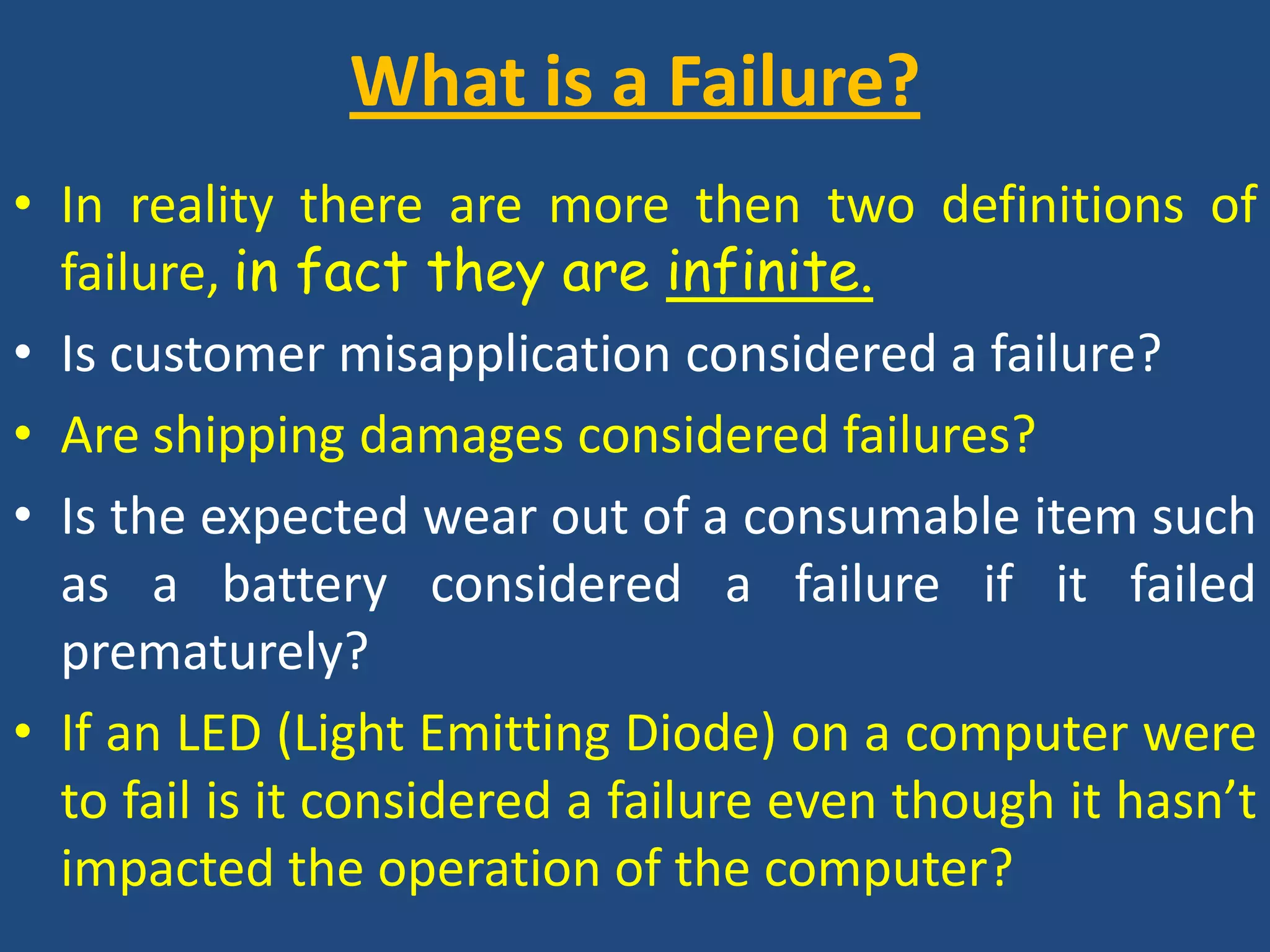 What is a Failure? In reality there are more then two definitions of failure, in fact they are infinite.Is customer misapplication considered a failure?Are shipping damages considered failures?Is the expected wear out of a consumable item such as a battery considered a failure if it failed prematurely?If an LED (Light Emitting Diode) on a computer were to fail is it considered a failure even though it hasn’t impacted the operation of the computer?
