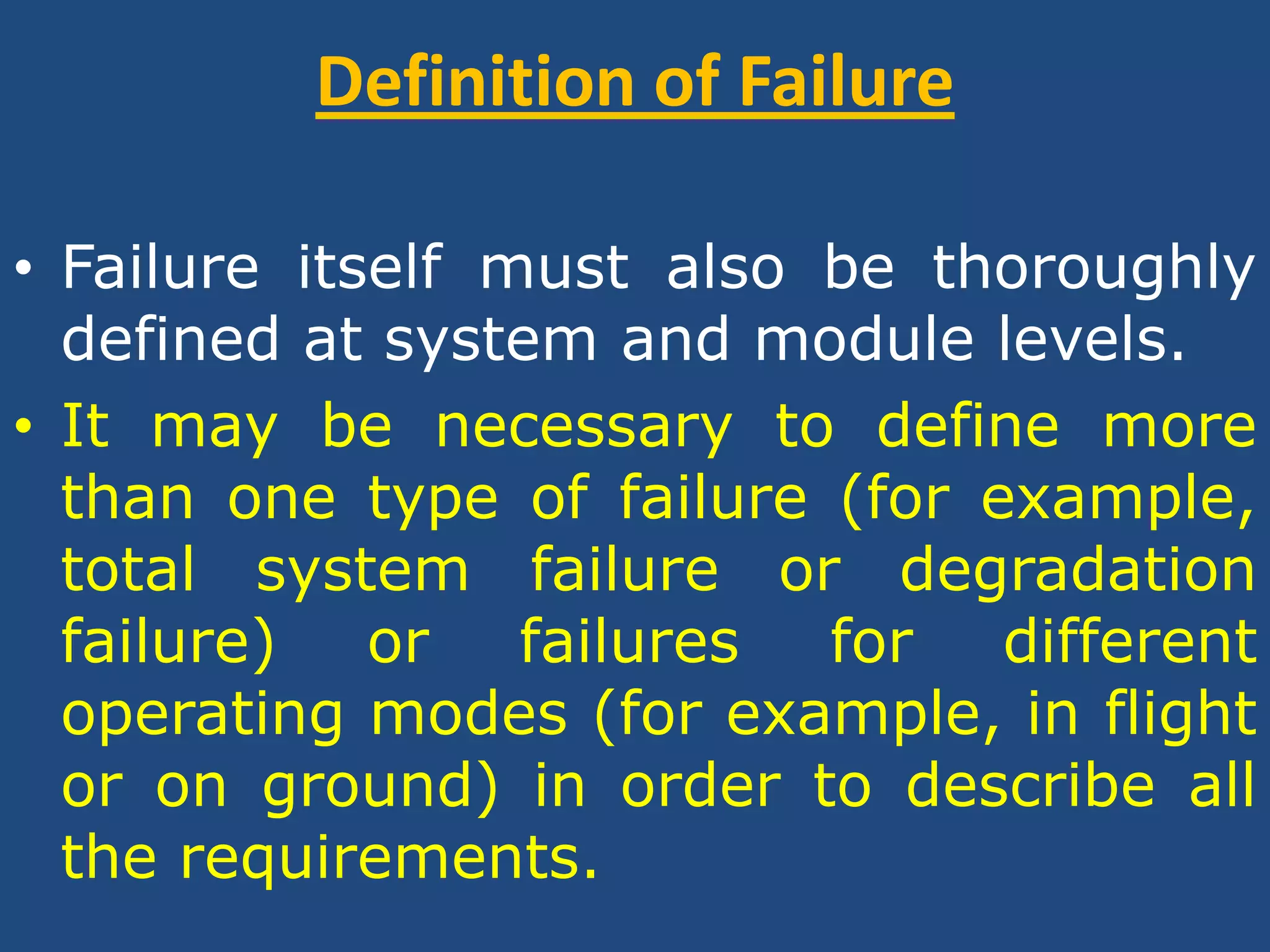 Definition of FailureFailure itself must also be thoroughly defined at system and module levels. It may be necessary to define more than one type of failure (for example, total system failure or degradation failure) or failures for different operating modes (for example, in flight or on ground) in order to describe all the requirements. 