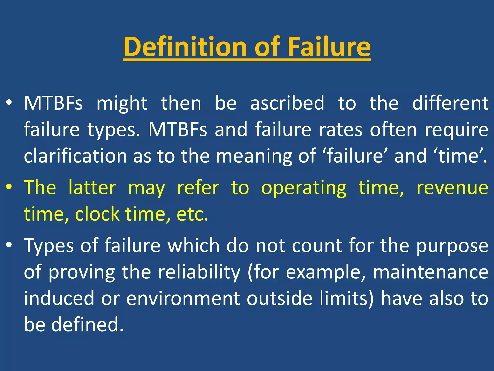 Definition of FailureMTBFs might then be ascribed to the different failure types. MTBFs and failure rates often require clarification as to the meaning of ‘failure’ and ‘time’. The latter may refer to operating time, revenue time, clock time, etc. Types of failure which do not count for the purpose of proving the reliability (for example, maintenance induced or environment outside limits) have also to be defined.