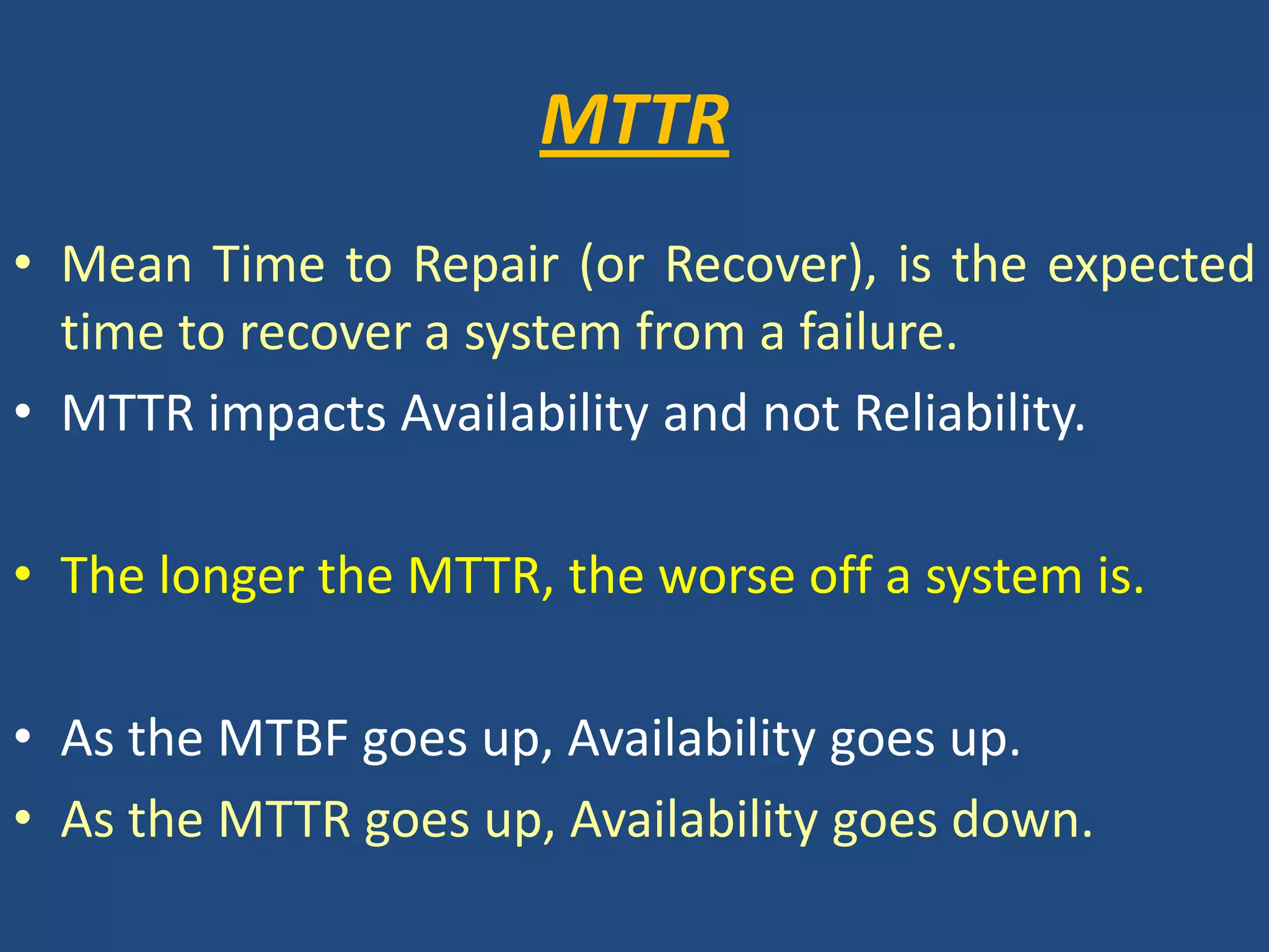 MTTRMean Time to Repair (or Recover), is the expected time to recover a system from a failure. MTTR impacts Availability and not Reliability.The longer the MTTR, the worse off a system is.As the MTBF goes up, Availability goes up. As the MTTR goes up, Availability goes down.