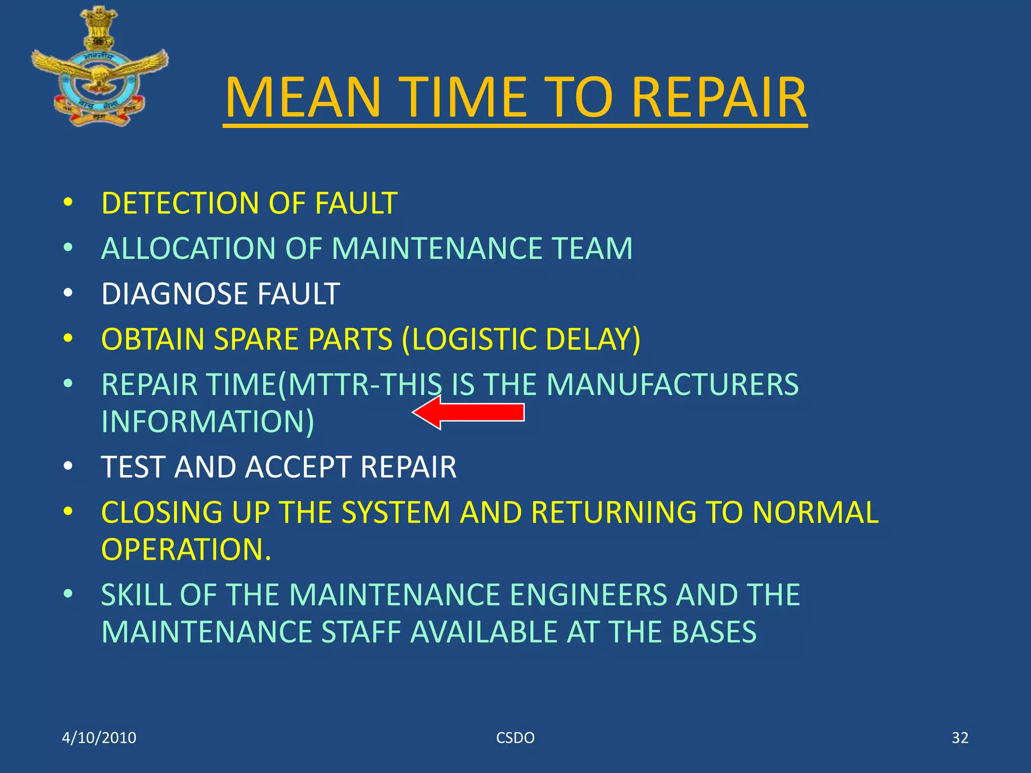 MEAN TIME TO REPAIRDETECTION OF FAULTALLOCATION OF MAINTENANCE TEAMDIAGNOSE FAULT OBTAIN SPARE PARTS (LOGISTIC DELAY)REPAIR TIME(MTTR-THIS IS THE MANUFACTURERS INFORMATION)TEST AND ACCEPT REPAIR CLOSING UP THE SYSTEM AND RETURNING TO NORMAL OPERATION.SKILL OF THE MAINTENANCE ENGINEERS AND THE MAINTENANCE STAFF AVAILABLE AT THE BASES3/10/2010CSDO32