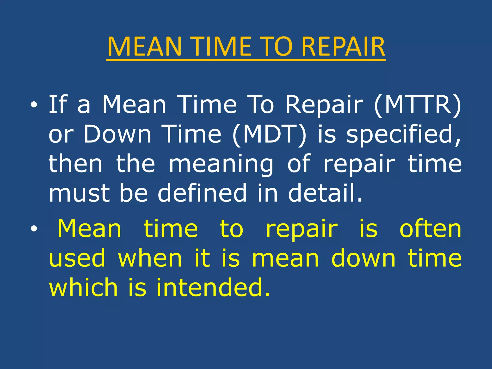 MEAN TIME TO REPAIRIf a Mean Time To Repair (MTTR) or Down Time (MDT) is specified, then the meaning of repair time must be defined in detail.Mean time to repair is often used when it is mean down time which is intended.