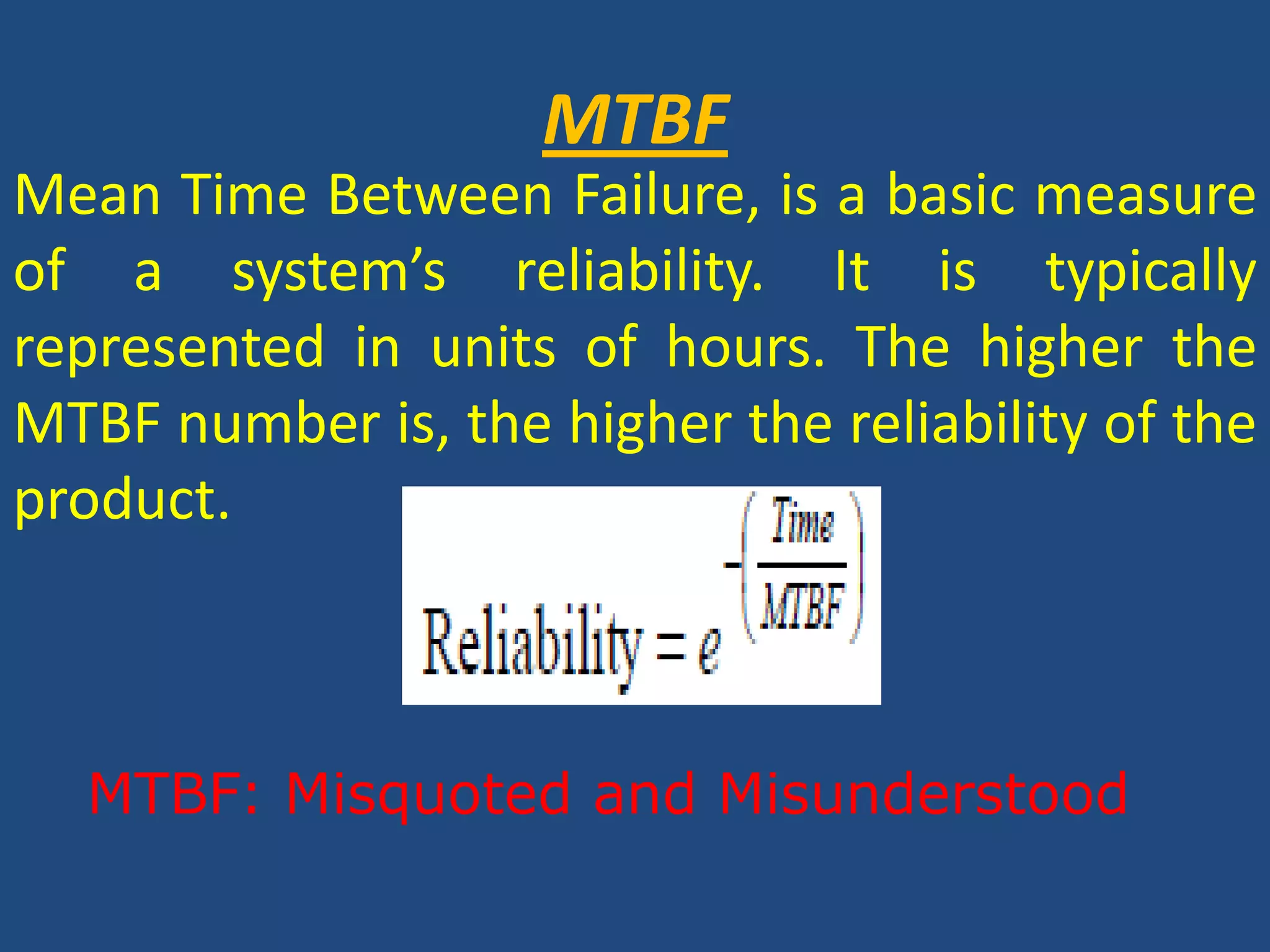 MTBFMean Time Between Failure, is a basic measure of a system’s reliability. It is typically represented in units of hours. The higher the MTBF number is, the higher the reliability of the product.MTBF: Misquoted and Misunderstood