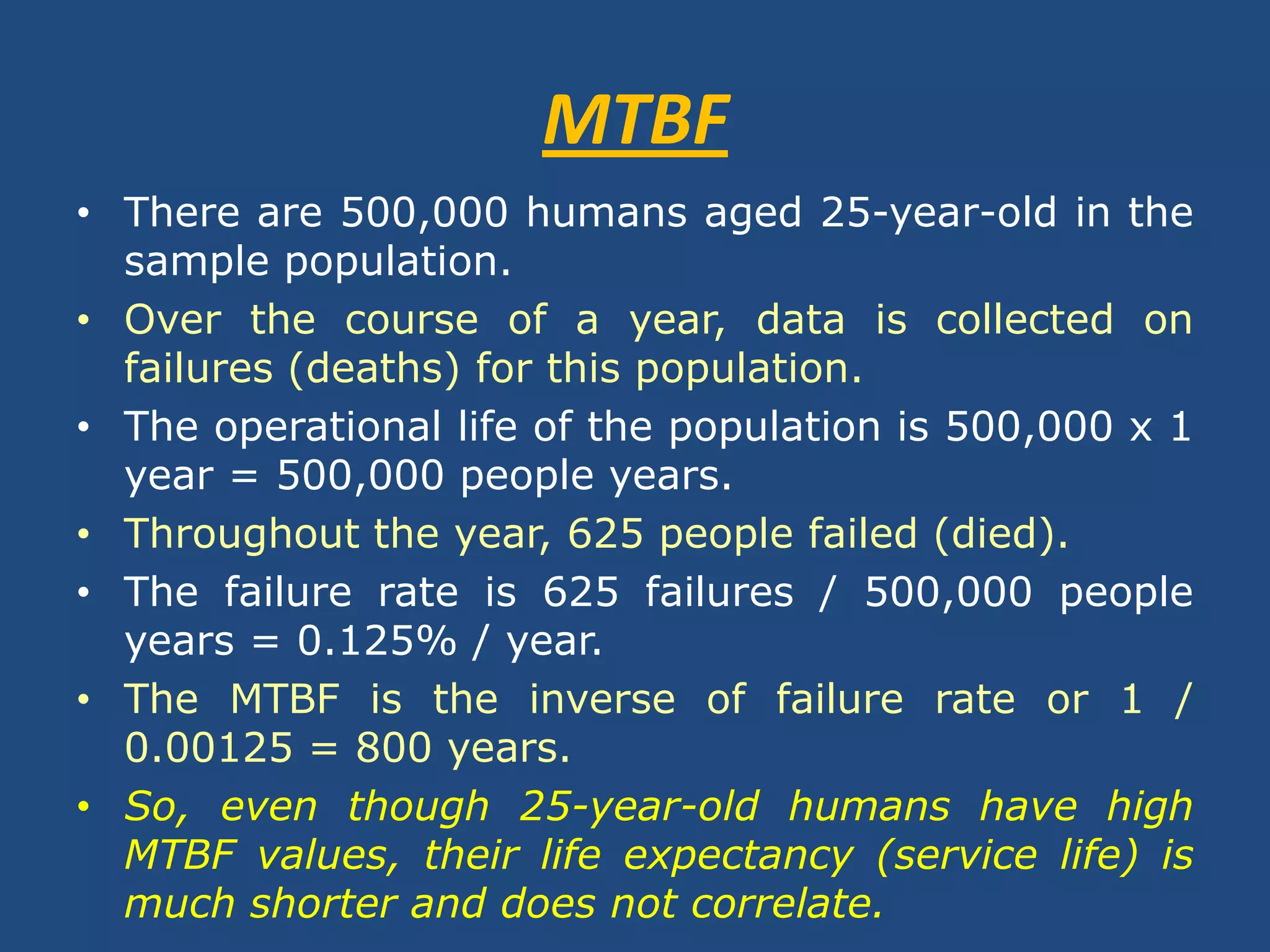 MTBFThere are 500,000 humans aged 25-year-old in the sample population.Over the course of a year, data is collected on failures (deaths) for this population.The operational life of the population is 500,000 x 1 year = 500,000 people years.Throughout the year, 625 people failed (died).The failure rate is 625 failures / 500,000 people years = 0.125% / year.The MTBF is the inverse of failure rate or 1 / 0.00125 = 800 years.So, even though 25-year-old humans have high MTBF values, their life expectancy (service life) is much shorter and does not correlate.