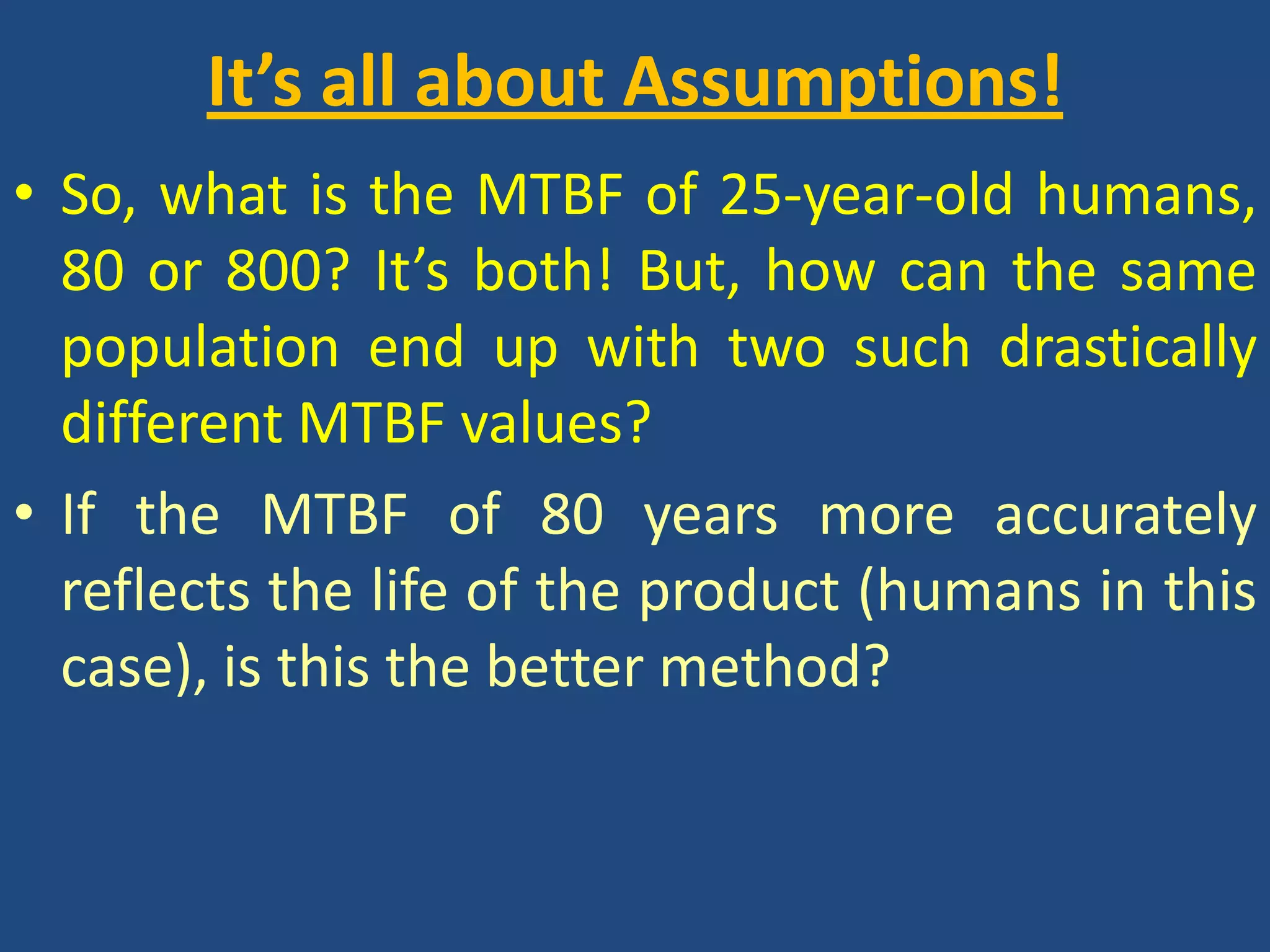 It’s all about Assumptions!So, what is the MTBF of 25-year-old humans, 80 or 800? It’s both! But, how can the same population end up with two such drastically different MTBF values? If the MTBF of 80 years more accurately reflects the life of the product (humans in this case), is this the better method?