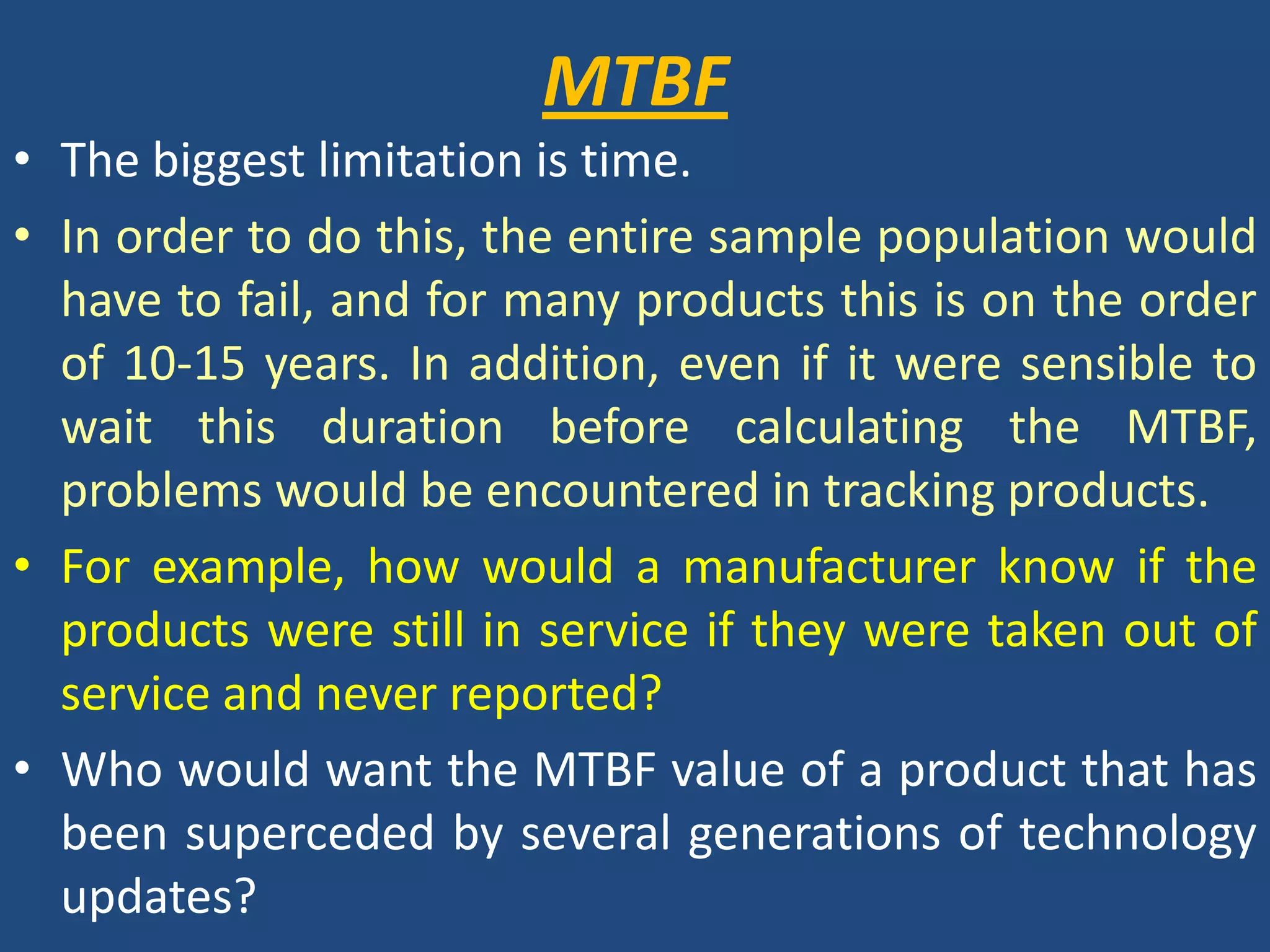 MTBFThe biggest limitation is time. In order to do this, the entire sample population would have to fail, and for many products this is on the order of 10-15 years. In addition, even if it were sensible to wait this duration before calculating the MTBF, problems would be encountered in tracking products. For example, how would a manufacturer know if the products were still in service if they were taken out of service and never reported?Who would want the MTBF value of a product that has been superceded by several generations of technology updates?