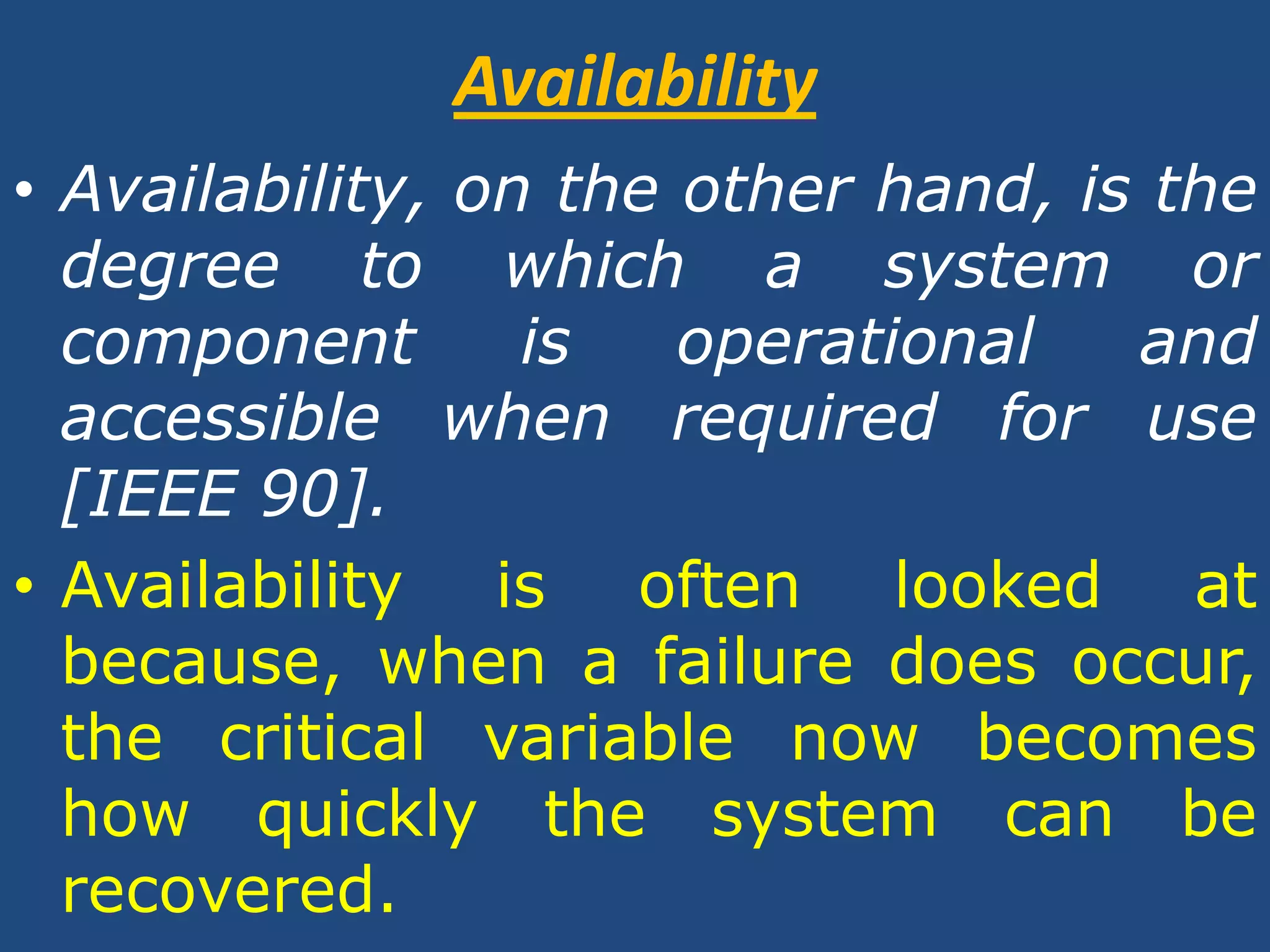 AvailabilityAvailability, on the other hand, is the degree to which a system or component is operational and accessible when required for use [IEEE 90].Availability is often looked at because, when a failure does occur, the critical variable now becomes how quickly the system can be recovered.