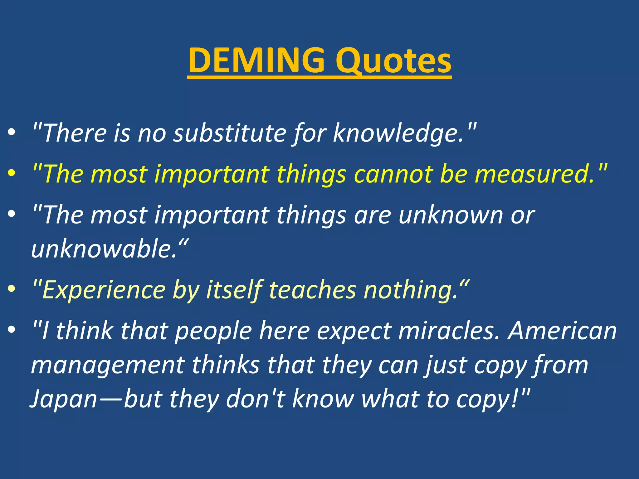 DEMING Quotes"There is no substitute for knowledge.""The most important things cannot be measured.""The most important things are unknown or unknowable.“"Experience by itself teaches nothing.“"I think that people here expect miracles. American management thinks that they can just copy from Japan—but they don't know what to copy!"