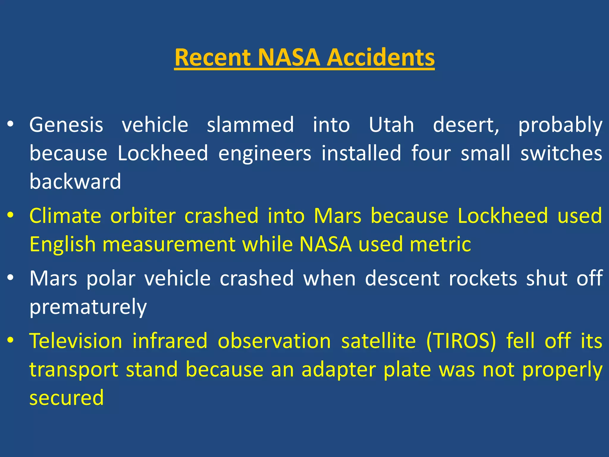 Recent NASA AccidentsGenesis vehicle slammed into Utah desert, probably because Lockheed engineers installed four small switches backwardClimate orbiter crashed into Mars because Lockheed used English measurement while NASA used metricMars polar vehicle crashed when descent rockets shut off prematurelyTelevision infrared observation satellite (TIROS) fell off its transport stand because an adapter plate was not properly secured 
